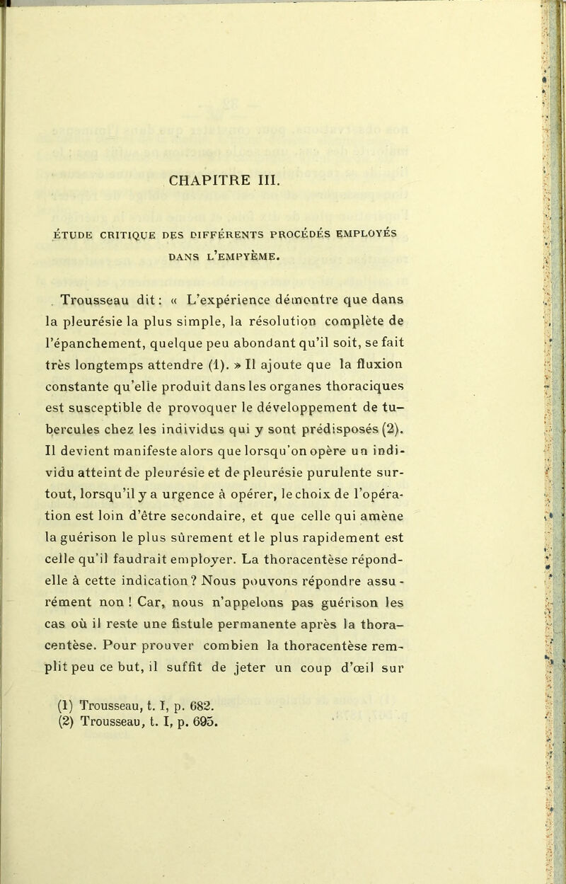 CHAPITRE III. ÉTUDE CRITIQUE DES DIFFÉRENTS PROCÉDÉS EMPLOYÉS DANS l’eMPYÈME. Trousseau dit: « L’expérience démontre que dans la pleurésie la plus simple, la résolution complète de l’épanchement, quelque peu abondant qu’il soit, se fait très longtemps attendre (1). » Il ajoute que la fluxion constante qu’elle produit dans les organes thoraciques est susceptible de provoquer le développement de tu- bercules chez les individus qui y sont prédisposés (2). Il devient manifeste alors que lorsqu’on opère un indi- vidu atteint de pleurésie et de pleurésie purulente sur- tout, lorsqu’il y a urgence à opérer, le choix de l’opéra- tion est loin d’être secondaire, et que celle qui amène la guérison le plus sûrement et le plus rapidement est celle qu’il faudrait employer. La thoracentèse répond- elle à cette indication? Nous pouvons répondre assu- rément non ! Car, nous n’appelons pas guérison les cas où il reste une fistule permanente après la thora- centèse. Pour prouver combien la thoracentèse rem- plit peu ce but, il suffit de jeter un coup d’œil sur (1) Trousseau, 1.1, p. 682. (2) Trousseau, t. I, p. 695.