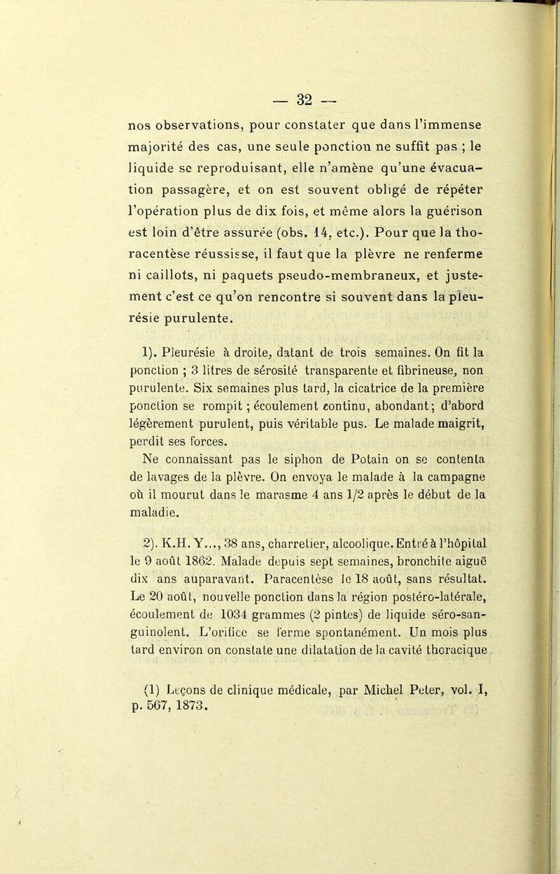 nos observations, pour constater que dans l’immense majorité des cas, une seule ponction ne suffit pas ; le liquide sc reproduisant, elle n’amène qu’une évacua- tion passagère, et on est souvent obligé de répéter l’opération plus de dix fois, et même alors la guérison est loin d’être assurée (obs. 14, etc.). Pour que la tho- racentèse réussisse, il faut que la plèvre ne renferme ni caillots, ni paquets pseudo-membraneux, et juste- ment c’est ce qu’on rencontre si souvent dans la pleu- résie purulente. 1) . Pleurésie à droite, datant de trois semaines. On fit la ponction ; 3 litres de sérosité transparente et fibrineuse, non purulente. Six semaines plus tard, la cicatrice de la première ponction se rompit ; écoulement continu, abondant; d’abord légèrement purulent, puis véritable pus. Le malade maigrit, perdit ses forces. Ne connaissant pas le siphon de Potain on se contenta de lavages de la plèvre. On envoya le malade à la campagne où il mourut dans le marasme 4 ans 1/2 après le début de la maladie. 2) . K.H. Y..., 38 ans, charretier, alcoolique. Entré à l’hôpital le 9 août 1862. Malade depuis sept semaines, bronchite aiguô dix ans auparavant. Paracentèse le 18 août, sans résultat. Le 20 août, nouvelle ponction dans la région postéro-latérale, écoulement de 1034 grammes (2 pintes) de liquide séro-san- guinolent. L’orifice se ferme spontanément. Un mois plus tard environ on constate une dilatation de la cavité thoracique (1) Leçons de clinique médicale, par Michel Peter, vol. I, p. 567, 1873.