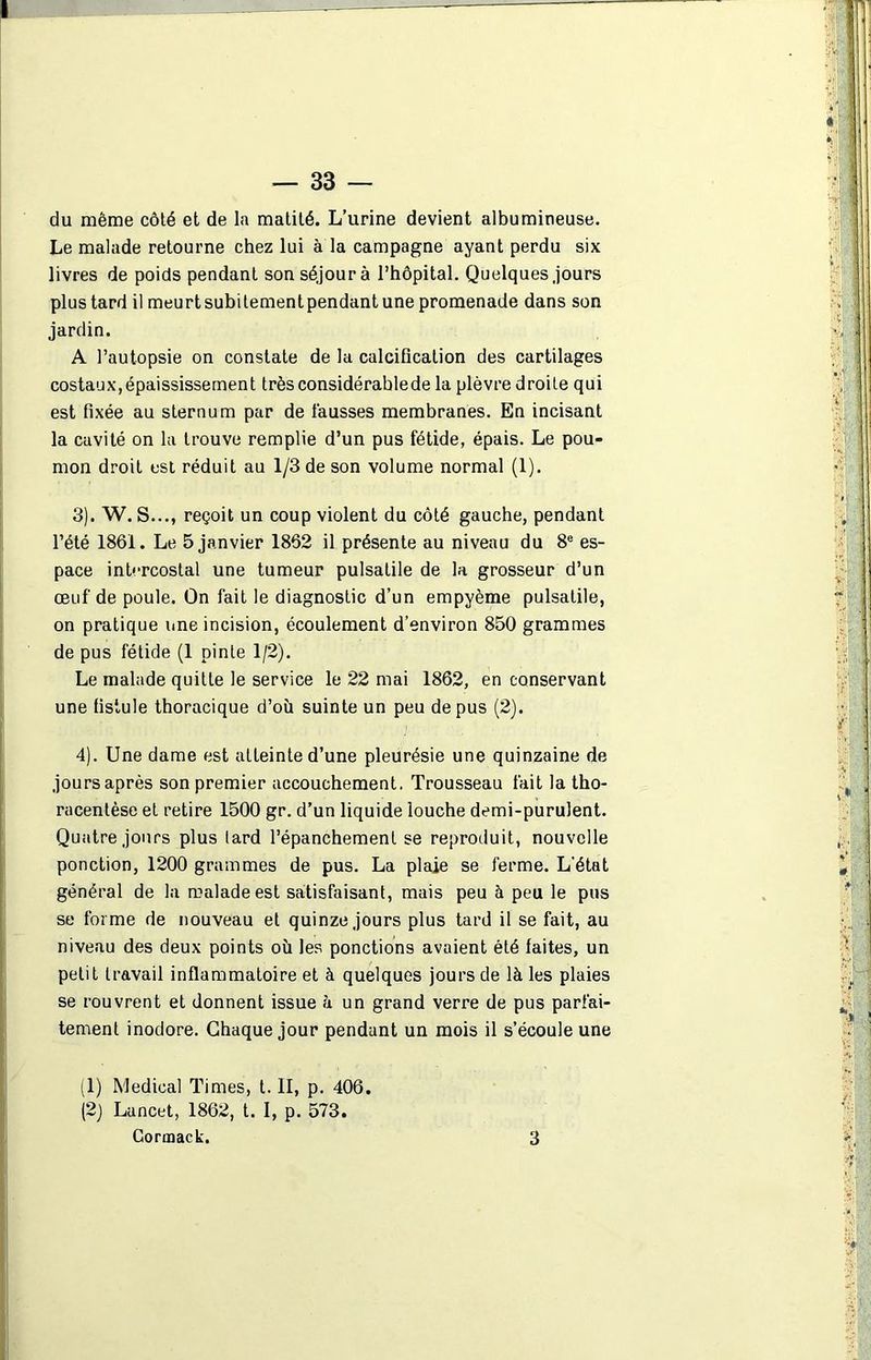 du même côté et de la matité. L’urine devient albumineuse. Le malade retourne chez lui à la campagne ayant perdu six livres de poids pendant son séjour à l’hôpital. Quelques jours plus tard il meurt subi tement pendant une promenade dans son jardin. A l’autopsie on constate de la calcification des cartilages costaux, épaississement très considérable de la plèvre droite qui est fixée au sternum par de fausses membranes. En incisant la cavité on la trouve remplie d’un pus fétide, épais. Le pou- mon droit est réduit au 1/3 de son volume normal (1). 3) . W. S..., reçoit un coup violent du côté gauche, pendant l’été 1861. Le 5 janvier 1862 il présente au niveau du 8e es- pace intercostal une tumeur pulsatile de la grosseur d’un œuf de poule. On fait le diagnostic d’un empyème pulsatile, on pratique une incision, écoulement d’environ 850 grammes de pus fétide (1 pinte 1/2). Le malade quitte le service le 22 mai 1862, en conservant une fistule thoracique d’où suinte un peu de pus (2). 4) . Une dame est atteinte d’une pleurésie une quinzaine de jours après son premier accouchement. Trousseau fait la tho- racenlèse et retire 1500 gr. d’un liquide louche demi-purulent. Quatre jours plus lard l’épanchement se reproduit, nouvelle ponction, 1200 grammes de pus. La plaie se ferme. L’état général de la malade est satisfaisant, mais peu à peu le pus se forme de nouveau et quinze jours plus tard il se fait, au niveau des deux points où les ponctions avaient été faites, un petit travail inflammatoire et à quelques jours de là les plaies se rouvrent et donnent issue à un grand verre de pus parfai- tement inodore. Chaque jour pendant un mois il s’écoule une (1) Medical Times, t. II, p. 406. (2) Lancet, 1862, t. I, p. 573. Cormack. 3