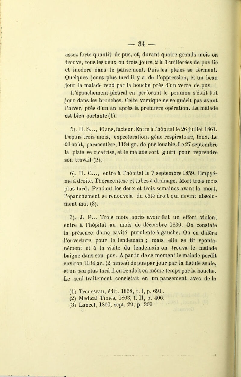 assez forte quantit de pus, et, durant quatre grands mois on trouve, tous les deux ou trois jours, 2 à 3 cuillerées de pus lié et inodore dans le pansement. Puis les plaies se ferment. Quelques jours plus tard il y a de l’oppression, et un beau jour la malade rend par la bouche près d’un verre de pus. L’épanchement pleural en perforant le poumon s’était fait jour dans les bronches. Cette vomique ne se guérit pas avant l’hiver, près d’un an après la première opération. La malade est bien portante (1). 5) . H. S..., 46ans,facteur.Entre à l’hôpital le 26 juillet 1861. Depuis trois mois, expectoration, gêne respiratoire, toux. Le 23 août, paracentèse, 1134 gr. de pus louable. Le 27 septembre la plaie se cicatrise, et le malade sort guéri pour reprendre son travail (2). 6) . H. C..., entre à l’hôpital le 7 septembre 1859. Empyé- me à droite. Thoracentèse et tubes à drainage. Mort trois mois plus tard. Pendant les deux et trois semaines avant la mort, l’épanchement se renouvela du côté droit qui devint absolu- ment mat (3). 7) . J. P... Trois mois après avoir fait un effort violent entre à l’hôpital au mois de décembre 1836. On constate la présence d’une cavité purulente à gauche. On en différa l’ouverture pour le lendemain ; mais elle se fit sponta- nément et à la visite du lendemain on trouva le malade baigné dans son pus. A partir de ce moment le malade perdit environ 1134 gr. (2 pintes) de pus par jour par la fistule seule, et un peu plus tard il en rendait en même temps par la bouche. Le seul traitement consistait en un pansement avec de la (1) Trousseau, édit. 1868, 1.1, p. 691. (2) Medical Times, 1863, t. II, p. 406. (3) Lancet, 1860, sept. 29, p. 309