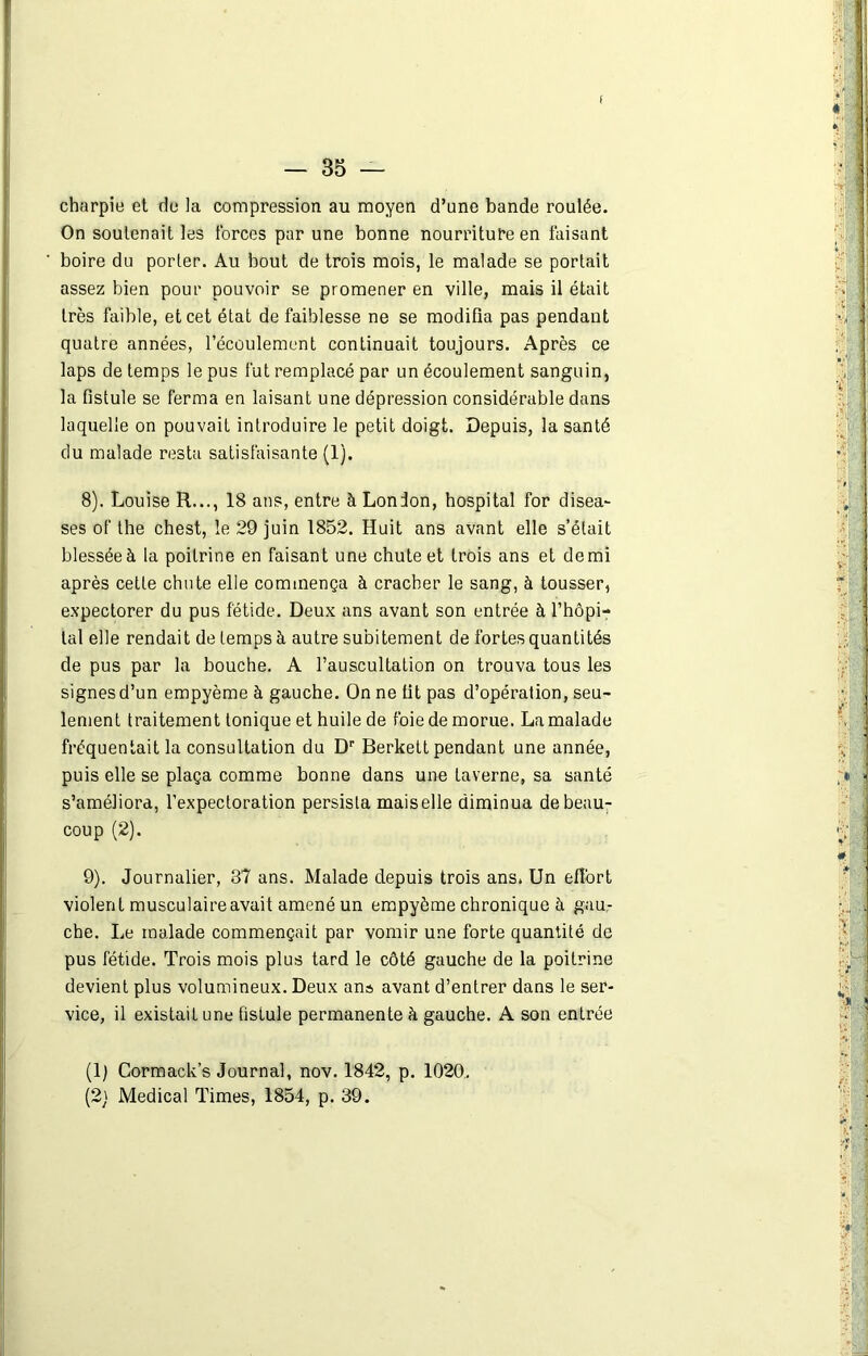 t — 35 — charpie et de la compression au moyen d’une bande roulée. On soutenait les forces par une bonne nourriture en faisant boire du porter. Au bout de trois mois, le malade se portait assez bien pour pouvoir se promener en ville, mais il était très faible, et cet état de faiblesse ne se modifia pas pendant quatre années, l’écoulement continuait toujours. Après ce laps de temps le pus fut remplacé par un écoulement sanguin, la fistule se ferma en laisant une dépression considérable dans laquelle on pouvait introduire le petit doigt. Depuis, la santé du malade resta satisfaisante (1). 8) . Louise R..., 18 ans, entre à London, hospital for disea- ses of the chest, le 29 juin 1852. Huit ans avant elle s’était blessée à la poitrine en faisant une chute et trois ans et demi après cette chute elle commença à cracher le sang, à tousser, expectorer du pus fétide. Deux ans avant son entrée à l’hôpi- tal elle rendait de temps à autre subitement de fortes quantités de pus par la bouche. A l’auscultation on trouva tous les signes d’un empyème à gauche. On ne fit pas d’opération, seu- lement traitement tonique et huile de foie de morue. La malade fréquentait la consultation du Dp Berkett pendant une année, puis elle se plaça comme bonne dans une taverne, sa santé s’améliora, l’expectoration persista maiselle diminua de beau- coup (2). 9) . Journalier, 87 ans. Malade depuis trois ans. Un effort violent musculaire avait amené un empyème chronique à gau- che. Le malade commençait par vomir une forte quantité de pus fétide. Trois mois plus tard le côté gauche de la poitrine devient plus volumineux. Deux ans avant d’entrer dans le ser- vice, il existait une fistule permanente à gauche. A son entrée (1) Cormack’s Journal, nov. 1842, p. 1020.