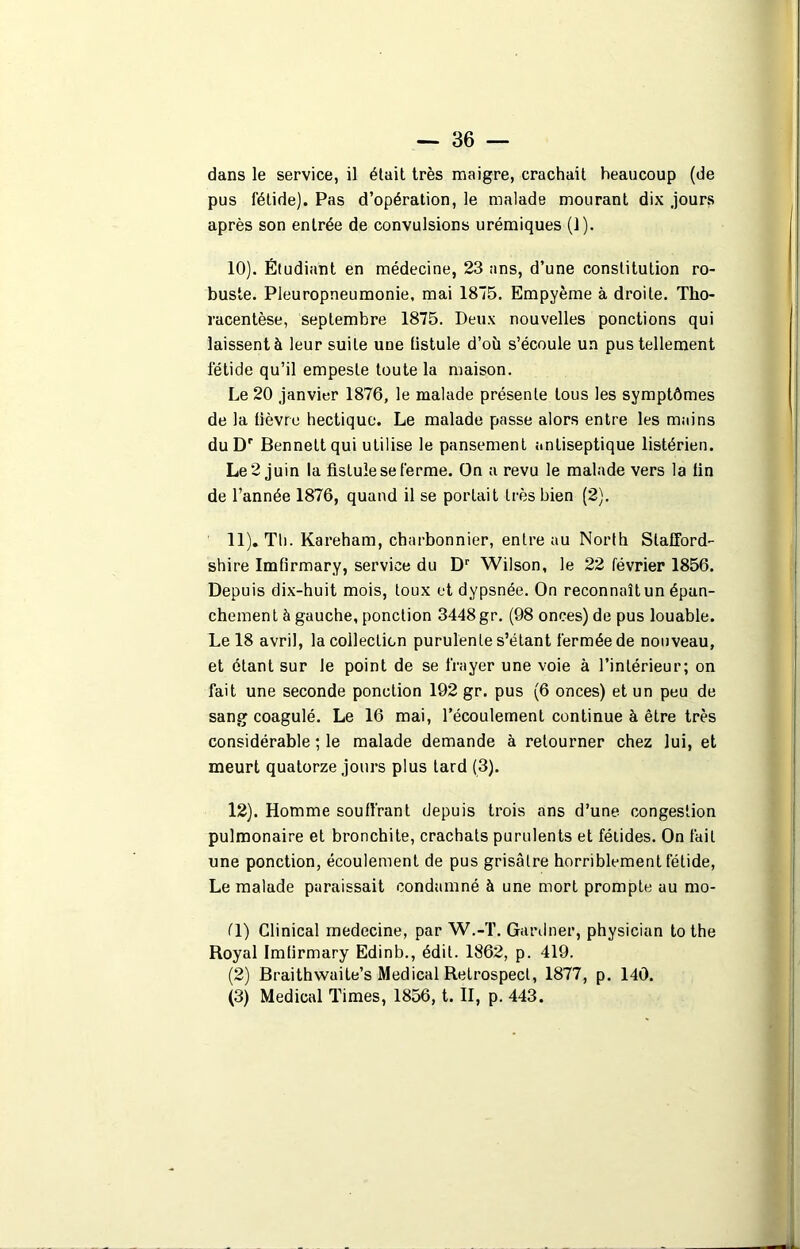 dans le service, il était très maigre, crachait beaucoup (de pus fétide). Pas d’opération, le malade mourant dix jours après son entrée de convulsions urémiques (1). 10) . Étudiant en médecine, 23 ans, d’une constitution ro- buste. Pleuropneumonie, mai 1875. Empyème à droite. Tho- racentèse, septembre 1875. Deux nouvelles ponctions qui laissent à leur suite une fistule d’où s’écoule un pus tellement fétide qu’il empeste toute la maison. Le 20 janvier 1876, le malade présente tous les symptômes de la lièvre hectique. Le malade passe alors entre les mains du Dr Bennett qui utilise le pansement antiseptique listérien. Le 2 juin la fistule se ferme. On a revu le malade vers la tin de l’année 1876, quand il se portait très bien (2). 11) . Th. Kareham, charbonnier, entre au North Slafford- shire Imfirmary, service du Dr Wilson, le 22 février 1856. Depuis dix-huit mois, toux et dypsnée. On reconnaît un épan- chement à gauche, ponction 3448 gr. (98 onces) de pus louable. Le 18 avril, la collection purulente s’étant fermée de nouveau, et étant sur le point de se frayer une voie à l’intérieur; on fait une seconde ponction 192 gr. pus (6 onces) et un peu de sang coagulé. Le 16 mai, l’écoulement continue à être très considérable ; le malade demande à retourner chez lui, et meurt quatorze jours plus tard (3). 12) . Homme souffrant depuis trois ans d’une congestion pulmonaire et bronchite, crachats purulents et fétides. On fait une ponction, écoulement de pus grisâtre horriblement fétide, Le malade paraissait condamné à une mort prompte au mo- fl) Clinical rnedecine, par W.-T. Gardner, physician to the Royal Imfirmary Edinb., édit. 1862, p. 419. (2) Braithwaite’s Medical Retrospect, 1877, p. 140.