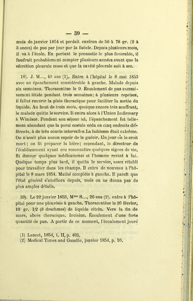 mois de janvier 1854 et perdait environ de 56 à 78 gr. (2 à 3 onces) de pus par jour par la fistule. Depuis plusieurs mois, il va à l’école. En portant le pronostic le plus favorable, il faudrait probablement compter plusieurs années avant que la sécrétion pleurale cesse et que la cavité pleurale soit à sec. 18) . J. M..., 40 ans (1), Entre à l’hôpital le 8 mai 1853 avec un épanchement considérable à gauche. Malade depuis six semaines. Thoracentèse le 9. Ecoulement de pus excessi- vement tétide pendant trois semaines; à plusieurs reprises, il fallut rouvrir la plaie thoracique pour faciliter la sortie du liquide. Au bout de trois mois, quoique encore très souffrant, le malade quitta le service. Il entra alors à l’Union Imfirmary à Windsor. Pendant son séjour ici, l’épanchement fut telle- ment abondant que la paroi costale céda en cinq endroits dif- férents, à de très conrts intervalles.La faiblesse était extrême. On n’avait plus aucun espoir de le guérir. Un jour on le croit mort; on fit préparer la bière; cependant, le directeur de l’établissement ayant cru reconnaître quelques signes de vie, fit donner quelques médicaments et l’homme revint à lui. Quelque temps plus tard, il quitta le service, assez rétabli pour travailler dans les champs. Il entra de nouveau à l’hô- pital le 8 mars 1854. Matité complète h gauche. Il paraît que l’état général s’améliora depuis, mais on ne donna pas de plus amples détails. 19) . Le 22 janvier 1853, Mme S..., 26 ans (2), entre à l’hô- pital pour une pleurésie à gauche. Thoracentèse le 26 février, 10 gr. 1/2 (3 drachmes) de liquide citrin. Vers la fin de mars, abcès thoracique. Incision. Écoulement d’une forte quantité de pus. A partir de ce moment, l’écoulement jour^ (1) Lancet, 1854, t. II, p. 493. (2) Medical Times and Gazette, janvier 1854, p. 10. ' - V- UÀ :■ 1 r i v ■* > T ï