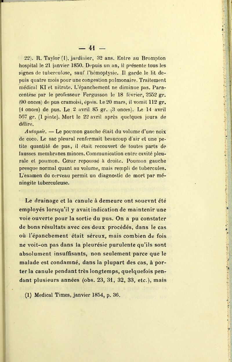 22). R. Taylor (I), jardinier, 32 ans. Entre au Brompton hospital le 21 janvier 1850. Depuis un an, il présente tous les signes de tuberculose, sauf l’hémoptysie. Il garde le lit de- puis quatre mois pour une congestion pulmonaire. Traitement médical Kl et nitrate. L’épanchement ne diminue pas. Para- centèse par le professeur Fergusson le 18 février, 2552 gr. 190 onces) de pus cramoisi, épais. Le 20 mars, il vomit 112 gr. (4 onces) de pus. Le 2 avril 85 gr. (3 onces). Le 14 avril 567 gr. (1 pinte). Mort le 22 avril après quelques jours de délire. Autopsie. — Le poumon gauche était du volume d’une noix de coco. Le sac pleural renfermait beaucoup d'air et une pe- tite quantité de pus, il était recouvert de toutes parts de fausses membranes minces. Communication entre cavité pleu- rale et poumon. Cœur repoussé à droite. Poumon gauche presque normal quant au volume, mais rempli de tubercules. L’examen du cerveau permit un diagnostic de mort par mé- ningite tuberculeuse. Le drainage et la canule à demeure ont souevnt été employés lorsqu’il y avait indication de maintenir une voie ouverte pour la sortie du pus. On a pu constater de bons résultats avec ces deux procédés, dans le cas où l’épancbement était séreux, mais combien de fois ne voit-on pas dans la pleurésie purulenle qu’ils sont absolument insuffisants, non seulement parce que le malade est condamné, dans la plupart des cas, à por- ter la canule pendant très longtemps, quelquefois pen- dant plusieurs années (obs. 23, 31, 32, 33, etc.), mais