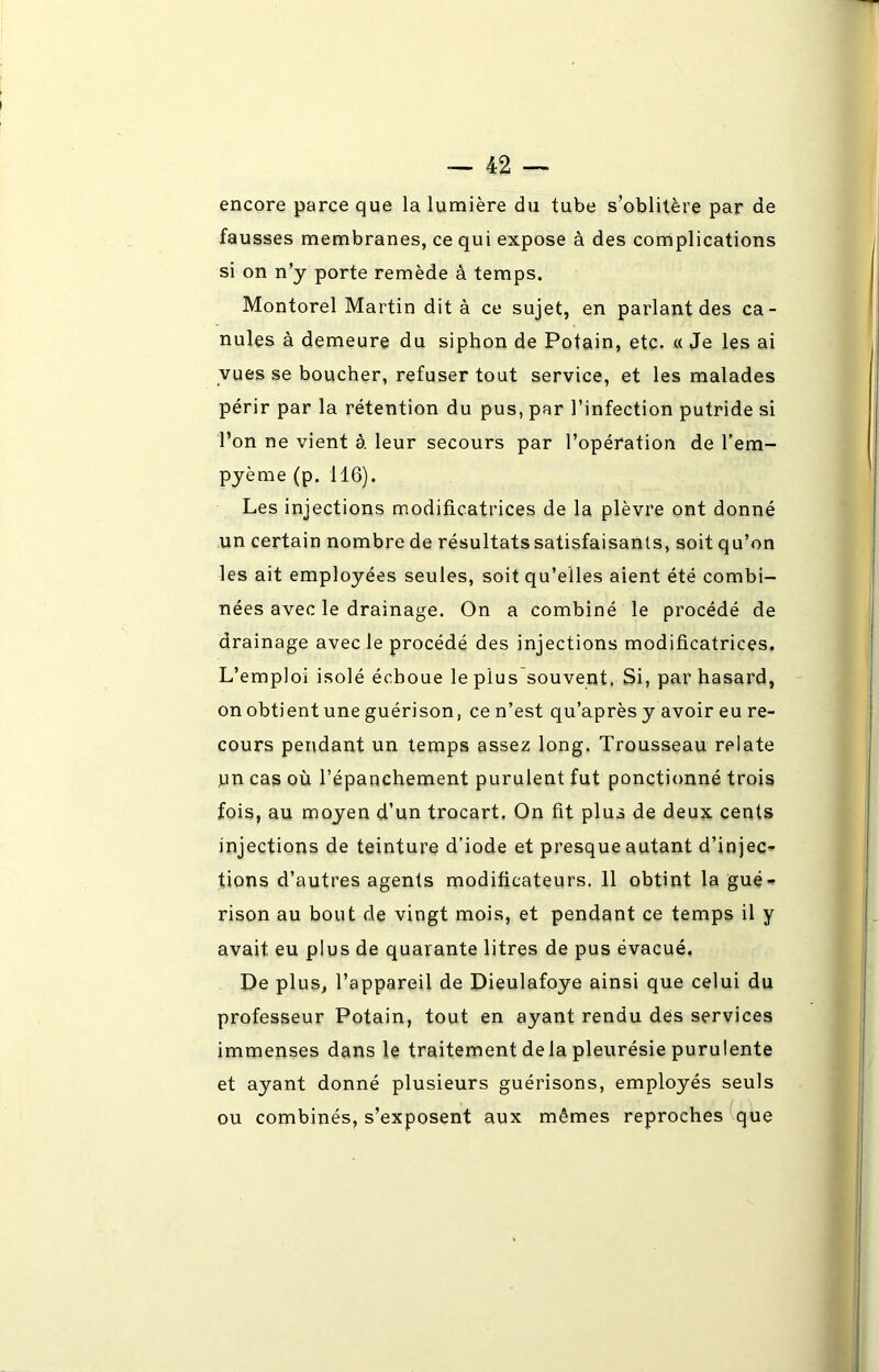 encore parce que la lumière du tube s’oblitère par de fausses membranes, ce qui expose à des complications si on n’j porte remède à temps. Montorel Martin dit à ce sujet, en parlant des ca- nules à demeure du siphon de Potain, etc. « Je les ai vues se boucher, refuser tout service, et les malades périr par la rétention du pus, par l’infection putride si l’on ne vient à leur secours par l’opération de l’em- pyème (p. 116). Les injections modificatrices de la plèvre ont donné un certain nombre de résultats satisfaisants, soit qu’on les ait employées seules, soit qu’elles aient été combi- nées avec le drainage. On a combiné le procédé de drainage avec le procédé des injections modificatrices. L’emploi isolé échoue le plus souvent. Si, par hasard, on obtient une guérison, ce n’est qu’après y avoir eu re- cours pendant un temps assez long. Trousseau relate pn cas où l’épanchement purulent fut ponctionné trois fois, au moyen d’un trocart. On fit plus de deux cents injections de teinture d’iode et presque autant d’injec- tions d’autres agents modificateurs. 11 obtint la gué- rison au bout de vingt mois, et pendant ce temps il y avait, eu plus de quarante litres de pus évacué. De plus, l’appareil de Dieulafoye ainsi que celui du professeur Potain, tout en ayant rendu des services immenses dans le traitement de la pleurésie purulente et ayant donné plusieurs guérisons, employés seuls ou combinés, s’exposent aux mêmes reproches que