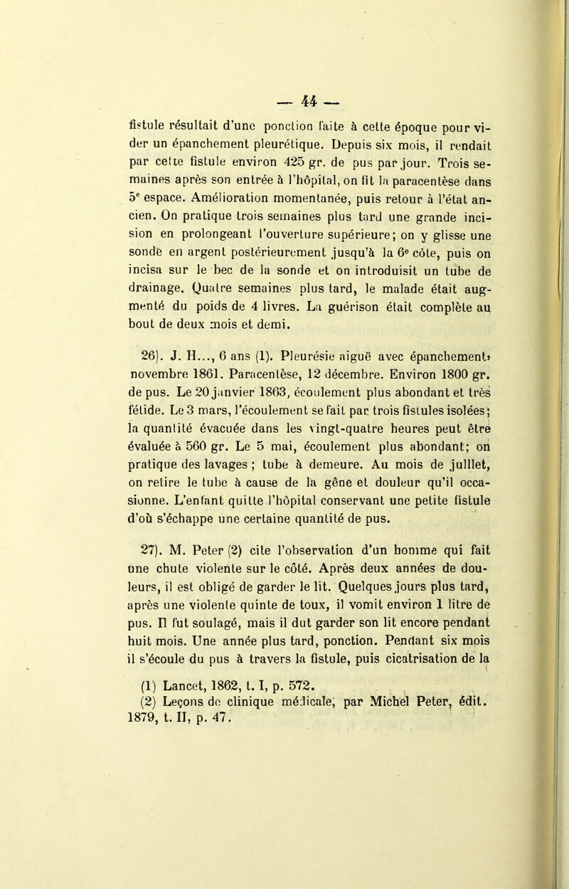 fistule résultait d’une ponction laite à cette époque pour vi- der un épanchement pleurétique. Depuis six mois, il rendait par cette fistule environ 425 gr. de pus par jour. Trois se- maines après son entrée à l’hôpital, on fit la paracentèse dans 5e espace. Amélioration momentanée, puis retour à l’état an- cien. On pratique trois semaines plus tard une grande inci- sion en prolongeant l’ouverture supérieure; on y glisse une sonde en argent postérieurement jusqu’à la 6e côte, puis on incisa sur le bec de la sonde et on introduisit un tube de drainage. Quatre semaines plus tard, le malade était aug- menté du poids de 4 livres. La guérison était complète au bout de deux mois et demi. 26) . J. H..., 6 ans (1). Pleurésie aiguë avec épanchement» novembre 1861. Paracentèse, 12 décembre. Environ 1800 gr. de pus. Le 20 janvier 1863, écoulement plus abondant et très fétide. Le 3 mars, l’écoulement se fait par trois fistules isolées; la quantité évacuée dans les vingt-quatre heures peut être évaluée à 560 gr. Le 5 mai, écoulement plus abondant; on pratique des lavages ; tube à demeure. Au mois de juillet, on relire le tube à cause de la gêne et douleur qu’il occa- sionne. L’enfant quitte l’hôpital conservant une petite fistule d’où s’échappe une certaine quantité de pus. 27) . M. Peter (2) cite l’observation d’un homme qui fait une chute violente sur le côté. Après deux années de dou- leurs, il est obligé de garder le lit. Quelques jours plus tard, après une violente quinte de toux, il vomit environ 1 litre de pus. Il fut soulagé, mais il dut garder son lit encore pendant huit mois. Une année plus tard, ponction. Pendant six mois il s’écoule du pus à travers la fistule, puis cicatrisation de la (1) Lancet, 1862, 1.1, p. 572. (2) Leçons de clinique médicale, par Michel Peter, édit. 1879, t. II, p. 47.
