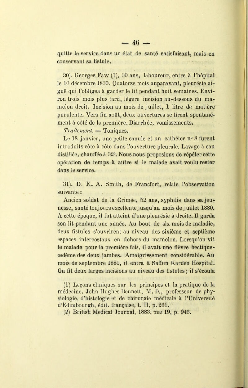 quitte le service dans un état de santé satisfaisant, mais en conservant sa fistule. 30) . Georges Faw (1), 30 ans, laboureur, entre à l’hôpital le 10 décembre 1830. Quatorze mois auparavant, pleurésie ai- guë qui l’obligea à garder le lit pendant huit semaines. Envi- ron trois mois plus tard, légère incision au-dessous du ma- melon droit. Incision au mois de juillet, 1 litre de matière purulente. Vers fin août, deux ouvertures se firent spontané- ment à côté de la première. Diarrhée, vomissements. Traitement. — Toniques. Le 18 janvier, une petite canule et un cathéter nu 8 furent introduits côte à côte dans l’ouverture pleurale. Lavage à eau distillée, chauffée à 32°. Nous nous proposions de répéter cette opération de temps à autre si le malade avait voulu rester dans le service. 31) . D. K. A. Smith, de Francfort, relate l’observation suivante : Ancien soldat de la Grimée, 52 ans, syphilis dans sa jeu- nesse, santé toujours excellente jusqu’au mois de juillet 1880. A cette époque, il fut atteint d’une pleurésie à droite. Il garda son lit pendant une année. Au bout de six mois de maladie, deux fistules s’ouvrirent au niveau des sixième et septième espaces intercostaux en dehors du mamelon. Lorsqu’on vit le malade pour la première fois, il avait une fièvre hectique- œdème des deux jambes. Amaigrissement considérable. Au mois de septembre 1881, il entra à Saffun Karden Hospital. On fit deux larges incisions au niveau des fistules ; il s’écoula (1) Leçons cliniques sur les principes et la pratique de la médecine. John Hughes Bennett, M. D., professeur de phy- siologie, d’histologie et de chirurgie médicale à l’Université d’Edimbourgh, édit, française, t. Il, p. 261. (2) British Medical Journal, 1883, mai 19, p. 946.