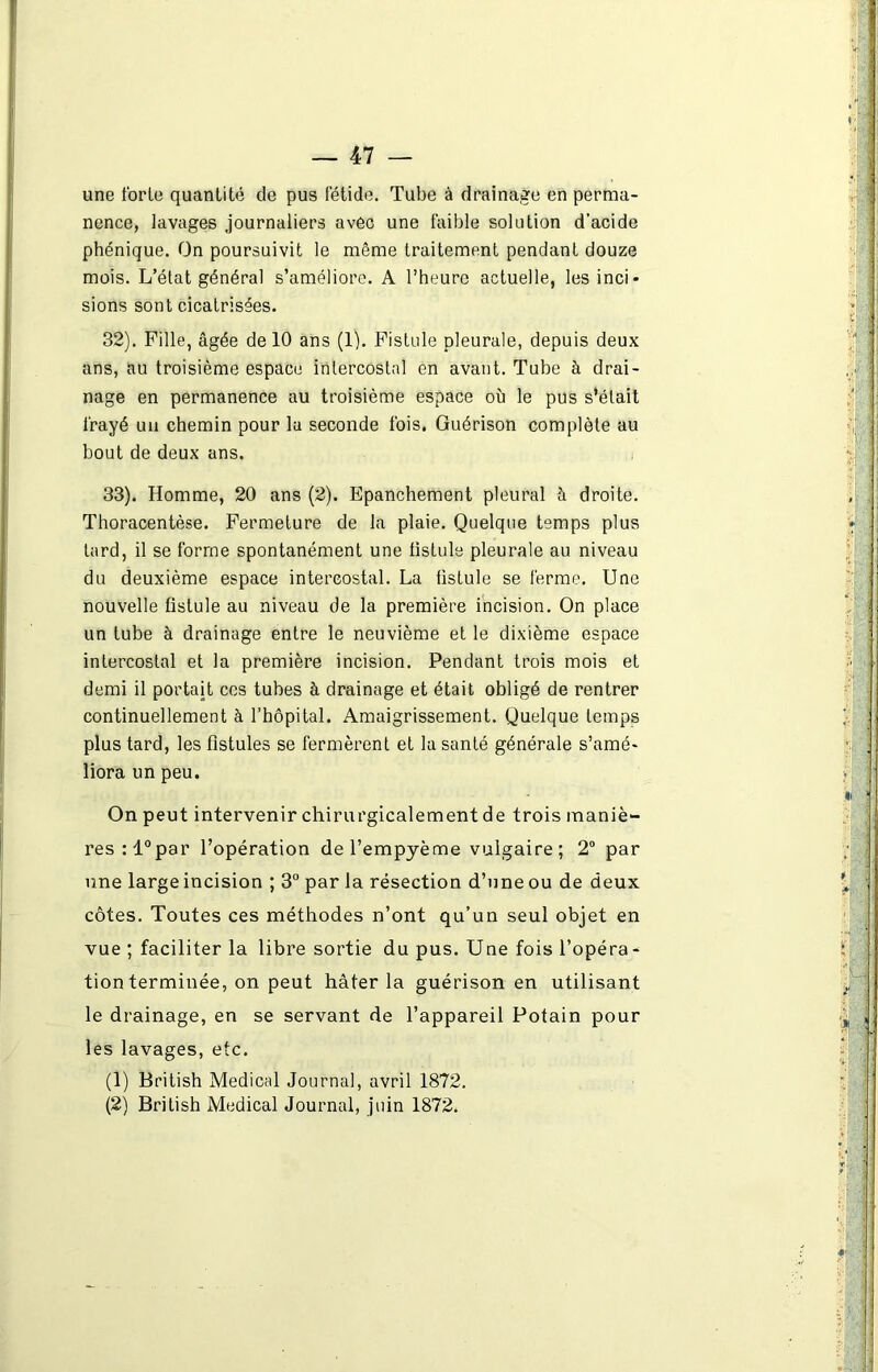 une forte quantité de pus fétide. Tube à drainage en perma- nence, lavages journaliers avec une faible solution d’acide phénique. On poursuivit le même traitement pendant douze mois. L’état général s’améliore. A l’heure actuelle, les inci- sions sont cicatrisées. 32) . Fille, âgée de 10 ans (1). Fistule pleurale, depuis deux ans, au troisième espace intercostal en avant. Tube à drai- nage en permanence au troisième espace où le pus s’était frayé un chemin pour la seconde fois. Guérison complète au bout de deux ans. 33) . Homme, 20 ans (2). Epanchement pleural à droite. Thoracentèse. Fermeture de la plaie. Quelque temps plus tard, il se forme spontanément une fistule pleurale au niveau du deuxième espace intercostal. La fistule se ferme. Une nouvelle fistule au niveau de la première incision. On place un tube à drainage entre le neuvième et le dixième espace intercostal et la première incision. Pendant trois mois et demi il portait ces tubes à drainage et était obligé de rentrer continuellement à l’hôpital. Amaigrissement. Quelque temps plus tard, les fistules se fermèrent et la santé générale s’amé- liora un peu. On peut intervenir chirurgicalement de trois maniè- res :l°par l’opération del’empyème vulgaire; 2° par une large incision ; 3° par la résection d’une ou de deux côtes. Toutes ces méthodes n’ont qu’un seul objet en vue ; faciliter la libre sortie du pus. Une fois l’opéra- tion terminée, on peut hâter la guérison en utilisant le drainage, en se servant de l’appareil Potain pour les lavages, etc. (1) British Medical Journal, avril 1872.