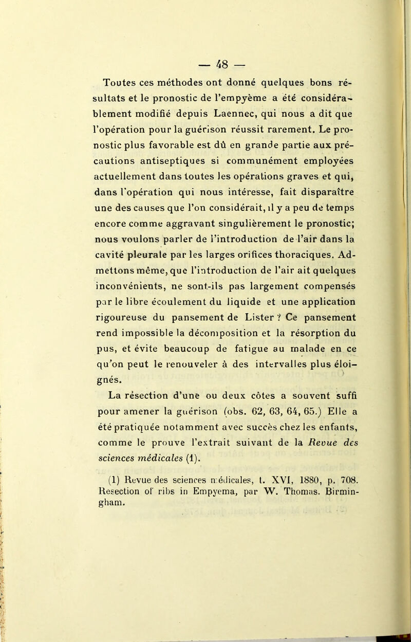 Toutes ces méthodes ont donné quelques bons ré- sultats et le pronostic de l’empyème a été considéra- blement modifié depuis Laennec, qui nous a dit que l’opération pour la guérison réussit rarement. Le pro- nostic plus favorable est dû en grande partie aux pré- cautions antiseptiques si communément employées actuellement dans toutes les opérations graves et qui, dans l’opération qui nous intéresse, fait disparaître une des causes que l’on considérait, il y a peu de temps encore comme aggravant singulièrement le pronostic; nous voulons parler de l’introduction de l’air dans la cavité pleurale par les larges orifices thoraciques. Ad- mettons même, que l’introduction de l’air ait quelques inconvénients, ne sont-ils pas largement compensés par le libre écoulement du liquide et une application rigoureuse du pansement de Lister ? Ce pansement rend impossible la décomposition et la résorption du pus, et évite beaucoup de fatigue au malade en ce qu’on peut le renouveler à des intervalles plus éloi- gnés. La résection d’une ou deux côtes a souvent suffi pour amener la guérison (obs. 62, 63, 64, 65.) Elle a été pratiquée notamment avec succès chez les enfants, comme le prouve l’extrait suivant de la Revue des sciences médicales (1). (1) Revue des sciences n'.édicales, t. XVI, 1880, p. 708. Resection of ribs in Empyema, par W. Thomas. Birmin- gham.