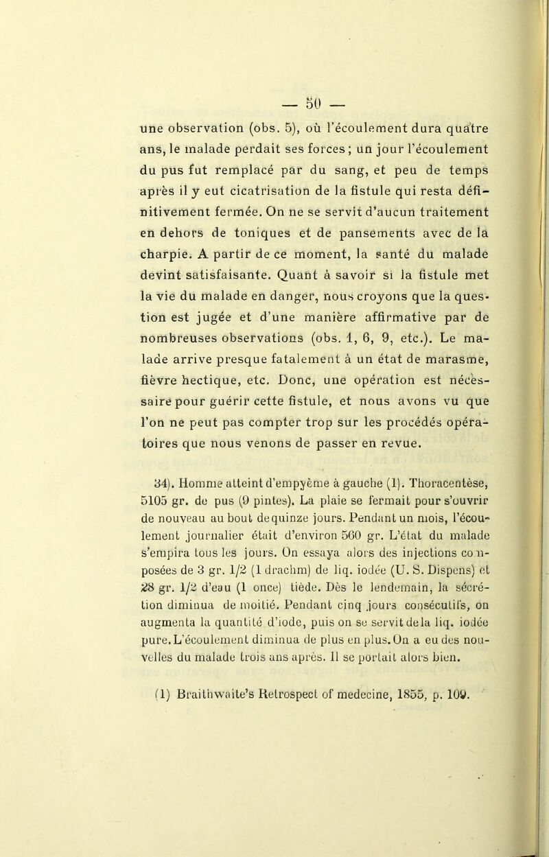 une observation (obs. 5), où l’écoulement dura quatre ans, le malade perdait ses forces ; un jour l’écoulement du pus fut remplacé par du sang, et peu de temps après il y eut cicatrisation de la fistule qui resta défi- nitivement fermée. On ne se servit d’aucun traitement en dehors de toniques et de pansements avec de la charpie. A partir de ce moment, la santé du malade devint satisfaisante. Quant à savoir si la fistule met la vie du malade en danger, nous croyons que la ques- tion est jugée et d’une manière affirmative par de nombreuses observations (obs. 1, 6, 9, etc.). Le ma- lade arrive presque fatalement à un état de marasme, fièvre hectique, etc. Donc, une opération est néces- saire pour guérir cette fistule, et nous avons vu que l’on ne peut pas compter trop sur les procédés opéra- toires que nous venons de passer en revue. 34). Homme atteint d’empyème à gauche (1). Thoracentèse, 5105 gr. de pus (9 pintes). La plaie se fermait pour s’ouvrir de nouveau au bout dequinze jours. Pendant un mois, l’écou*-- lement journalier était d’environ 560 gr. L’état du malade s’empira tous les jours. On essaya alors des injections com- posées de 3 gr. 1/2 (1 drachm) de liq. iodée (U. S. Dispens) et 28 gr. 1/2 d’eau (1 once) tiède. Dès le lendemain, la sécré- tion diminua de moitié. Pendant cinq jours consécutifs, on augmenta la quantité d’iode, puis on se servit delà liq. iodée pure. L’écoulement diminua de plus en plus. On a eu des nou- velles du malade trois ans après. 11 se portait alors bien.