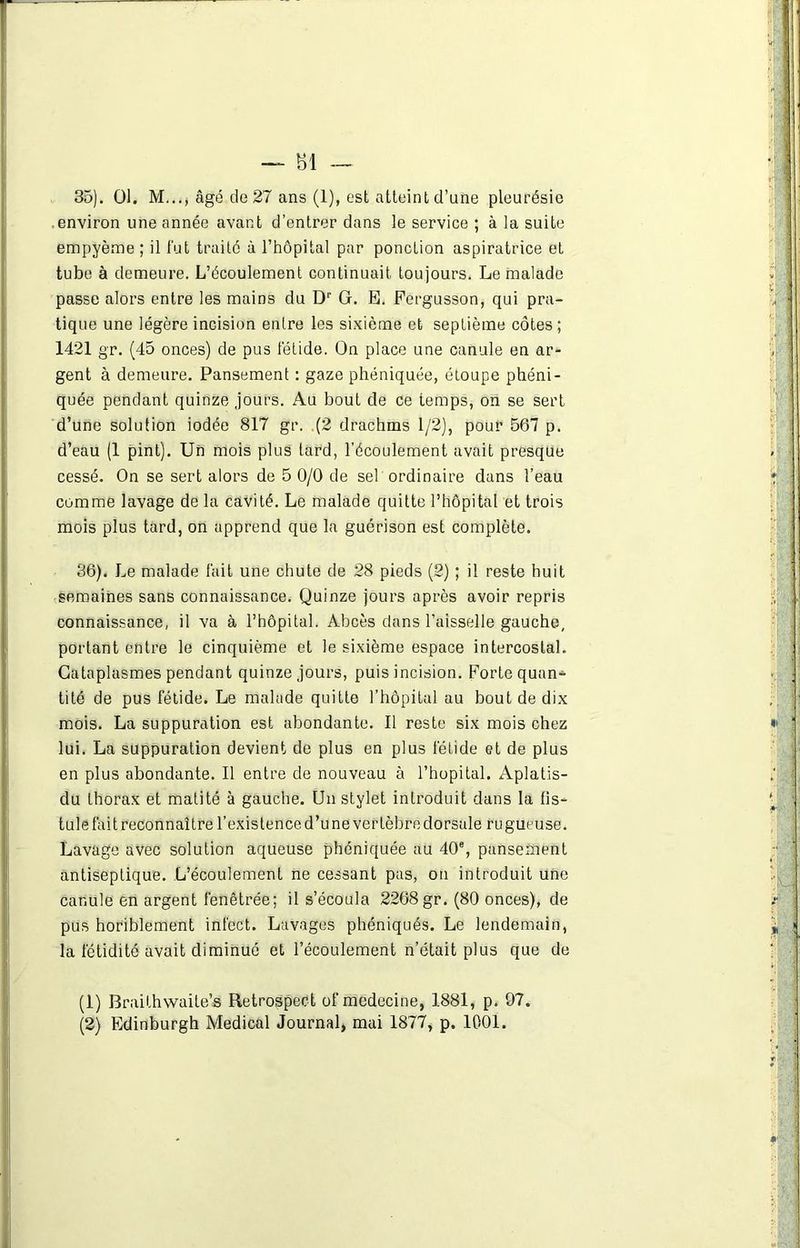 35) . 01. M..., âgé de 27 ans (1), est atteint d’une pleurésie .environ une année avant d’entrer dans le service ; à la suite empyème ; il fut traité à l’hôpital par ponction aspiratrice et tube à demeure. L’écoulement continuait toujours. Le malade passe alors entre les mains du Dr G. E. Fergusson, qui pra- tique une légère incision entre les sixième et septième côtes ; 1421 gr. (45 onces) de pus fétide. On place une canule en ar- gent à demeure. Pansement : gaze phéniquée, étoupe phéni- quée pendant quinze jours. Au bout de ce temps, on se sert d’une solution iodée 817 gr. (2 drachms 1/2), pour 567 p. d’eau (1 pint). Un mois plus tard, l’écoulement avait presque cessé. On se sert alors de 5 0/0 de sel ordinaire dans l’eau comme lavage de la cavité. Le malade quitte l’hôpital et trois mois plus tard, on apprend que la guérison est complète. 36) . Le malade fait une chute de 28 pieds (2) ; il reste huit semaines sans connaissance. Quinze jours après avoir repris connaissance, il va à l’hôpital. Abcès dans l’aisselle gauche, portant entre le cinquième et le sixième espace intercostal. Cataplasmes pendant quinze jours, puis incision. Forte quan- tité de pus fétide. Le malade quitte l’hôpital au bout de dix mois. La suppuration est abondante. Il reste six mois chez lui. La suppuration devient de plus en plus fétide et de plus en plus abondante. Il entre de nouveau à l’hôpital. Aplatis- du thorax et matité à gauche. Un stylet introduit dans la fis- tule fait reconnaître l’existence d’une vertèbre dorsale rugueuse. Lavage avec solution aqueuse phéniquée au 40% pansement antiseptique. L’écoulement ne cessant pas, on introduit une canule en argent fenêtrée; il s’écoula 2268 gr. (80 onces), de pus horiblement infect. Lavages phéniqués. Le lendemain, la fétidité avait diminué et l’écoulement n’était plus que de A % - ■ -