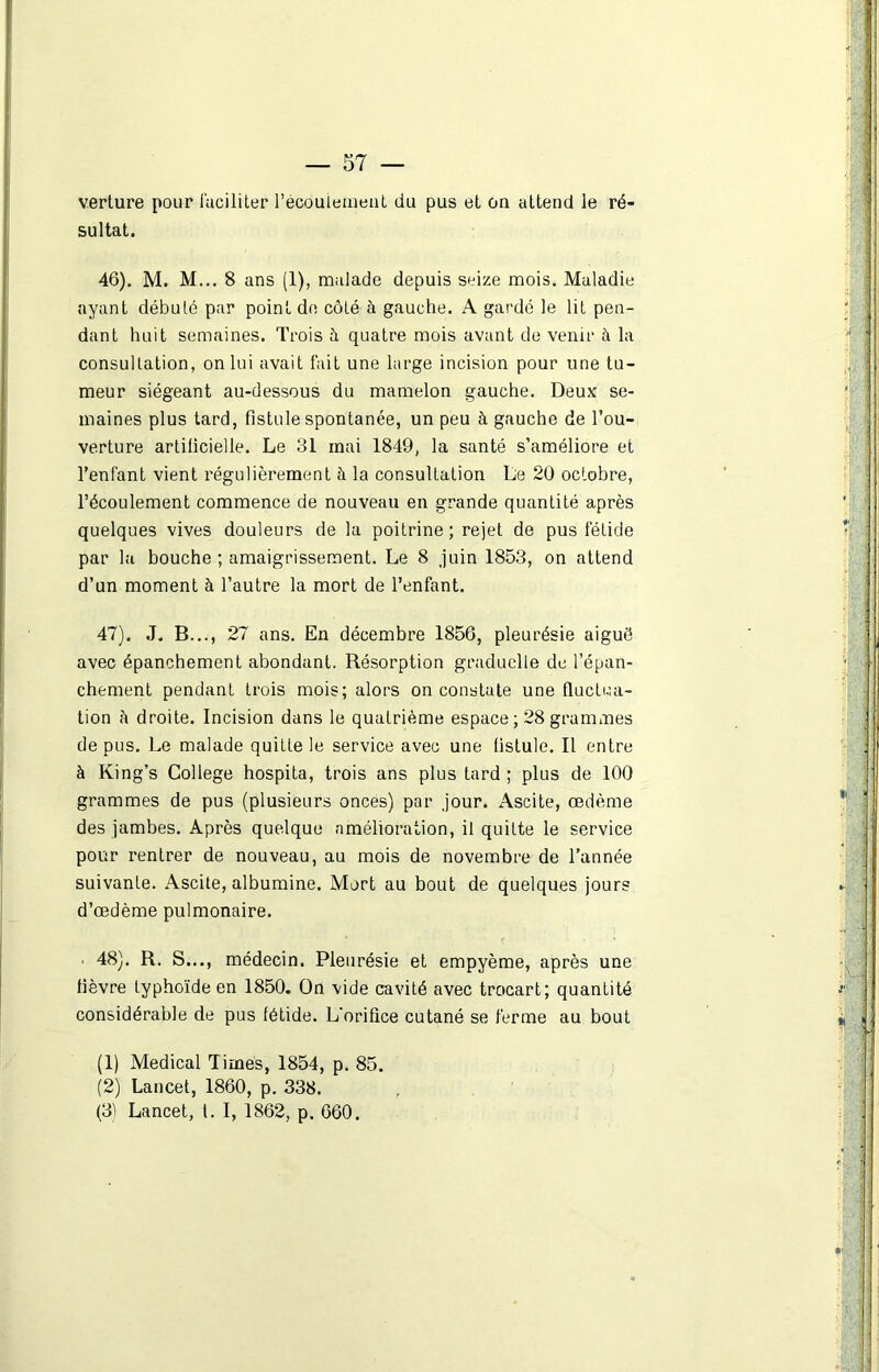 verture pour faciliter l'écoulement du pus et on attend le ré- sultat. 46) . M. M... 8 ans (1), malade depuis seize mois. Maladie ayant débuté par point de côté à gauche. A gardé le lit pen- dant huit semaines. Trois à quatre mois avant de venir h la consultation, on lui avait fait une large incision pour une tu- meur siégeant au-dessous du mamelon gauche. Deux se- maines plus tard, fistule spontanée, un peu à gauche de l’ou- verture artificielle. Le 31 mai 1849, la santé s’améliore et l’enfant vient régulièrement à la consultation Le 20 octobre, l’écoulement commence de nouveau en grande quantité après quelques vives douleurs de la poitrine ; rejet de pus fétide par la bouche ; amaigrissement. Le 8 juin 1853, on attend d’un moment à l’autre la mort de l’enfant. 47) . J. B..., 27 ans. En décembre 1856, pleurésie aiguë avec épanchement abondant. Résorption graduelle de l’épan- chement pendant trois mois; alors on constate une fluctua- tion à droite. Incision dans le quatrième espace ; 28 grammes de pus. Le malade quitte le service avec une fistule. Il entre à King’s College hospita, trois ans plus tard ; plus de 100 grammes de pus (plusieurs onces) par jour. Ascite, œdème des jambes. Après quelque amélioration, il quitte le service pour rentrer de nouveau, au mois de novembre de l’année suivante. Ascite, albumine. Mort au bout de quelques jours d’œdème pulmonaire. ■ 48). R. S..., médecin. Pleurésie et empyème, après une fièvre typhoïde en 1850. On vide cavité avec trocart; quantité considérable de pus fétide. L'orifice cutané se ferme au bout (1) Medical Times, 1854, p. 85. (2) Lancet, 1860, p. 338. (3) Lancet, l. I, 1862, p. 660.