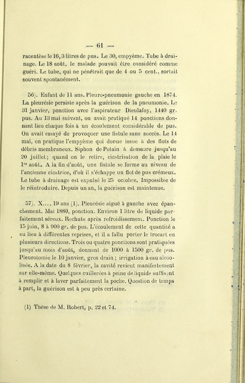 racentèsele 16,3 litres de pus. Le 30, empyème. Tube à drai- nage. Le 18 août, le malade pouvait être considéré comme guéri. Le tube, qui ne pénétrait que de 4 ou 5 cent., sortait souvent spontanément.. 56). Enfant de 11 ans. Pleuro-pneumonie gauche en 1874. La pleurésie persiste après la guérison de la pneumonie. Le 31 janvier, ponction avec l’aspirateur Dieulafoy, 1440 gr. pus. Au 13 mai suivant, on avait pratiqué 14 ponctions don- nant lieu chaque fois à un écoulement considérable de pus. On avait essayé de provoquer une fistule sans succès. Le 14 mai, on pratique l’empyème qui donne issue à des flots de débris membraneux. Siphon dePotain h demeure jusqu’au 20 juillet; quand on le retire, cicatrisation delà plaie le 1er août. A la fin d’août, une fistule se forme au niveau de l’ancienne cicatrice, d’où il s’échappe un flot de pus crémeux. Le tube à drainage est expulsé le 25 octobre. Impossible de le réintroduire. Depuis un an, la guérison est maintenue. 57). X..., 19 ans (1). Pleurésie aiguë à gauche avec épan- chement. Mai 1880, ponction. Environ 1 litre de liquide par- faitement séreux. Rechute après refroidissement. Ponction le 15 juin, 8 à 900 gr. de pus. L’écoulement de cette quantité a eu lieu à différentes reprises, et il a fallu porter le Irocart en plusieurs directions. Trois ou quatre pondions sont pratiquées jusqu’au mois d’août, donnant de 1000 à 1500 gr. de pus. Pleurotomie le 10 janvier, gros drain ; irrigation à eau alcoo- lisée. A la date du 8 février, la cavité revient manifestement sur elle-même. Quelques cuillerées à peine de liquide suffisent ù remplir et à laver parfaitement la poche. Question de temps à part, la guérison est à peu près certaine. (1) Thèse de M. Robert, p. 22 et 74.