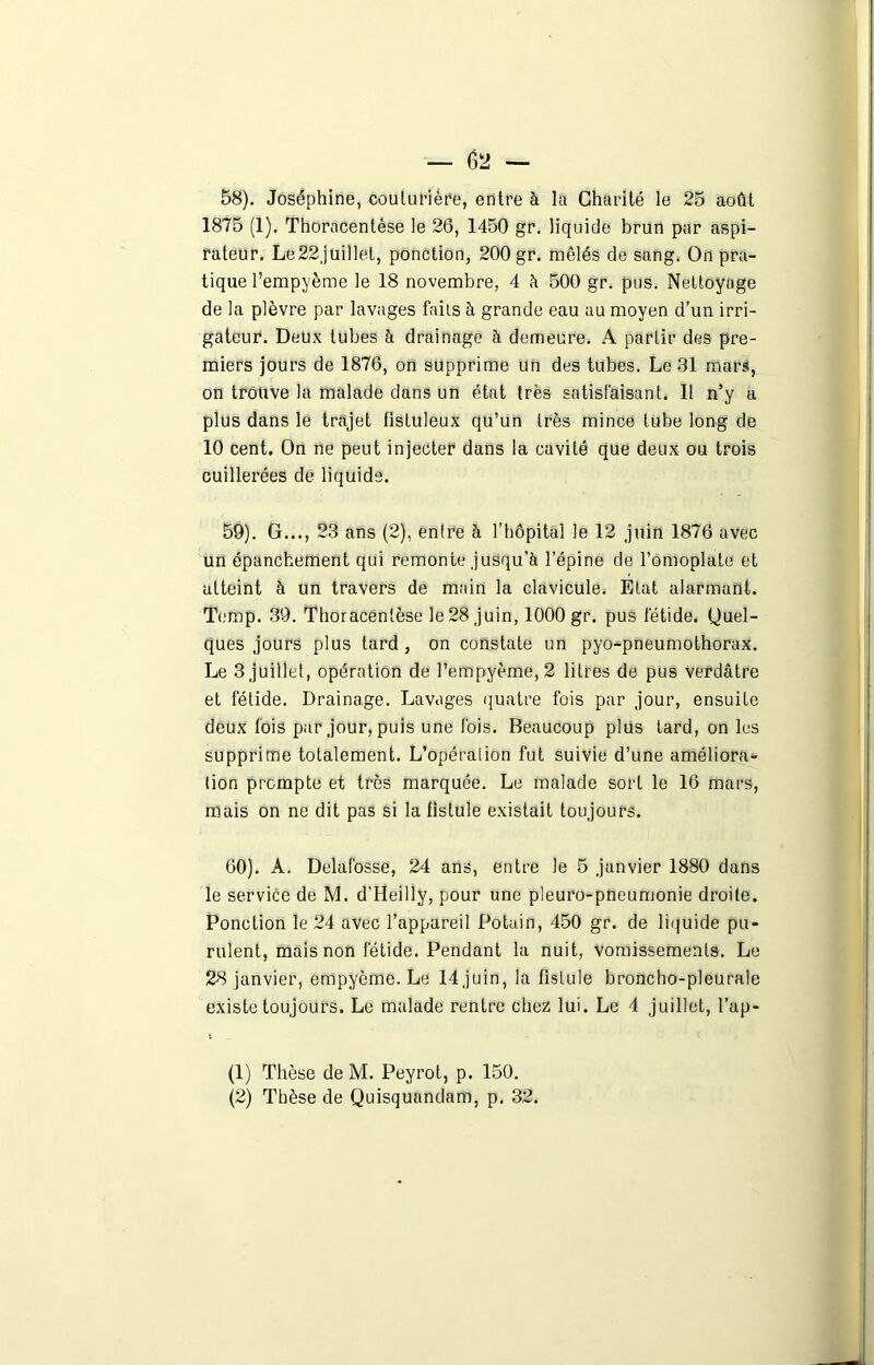 58) . Joséphine, couturière, entre à lu Charité le 25 août 1875 (1). Thoracentèse le 26, 1450 gr. liquide brun par aspi- rateur. Le22juillel, ponction, 200 gr. mêlés de sang. On pra- tique l’empyème le 18 novembre, 4 à 500 gr. pus. Nettoyage de la plèvre par lavages faits à grande eau au moyen d’un irri- gateur. Deux tubes à drainage à demeure. A partir des pre- miers jours de 1876, on supprime un des tubes. Le 31 mars, on trouve la malade dans un état très satisfaisant. Il n’y a plus dans le trajet fisluleux qu’un très mince tube long de 10 cent. On ne peut injecter dans la cavité que deux ou trois cuillerées de liquide. 59) . G..., 23 ans (2), entre à l’hôpital le 12 juin 1876 avec un épanchement qui remonte jusqu’à l’épine de l’omoplate et atteint à un travers de main la clavicule. Etat alarmant. Temp. 39. Thoracentèse le 28 juin, 1000 gr. pus fétide. Quel- ques jours plus tard, on constate un pyo-pneumothorax. Le 3 juillet, opération de l’empyème,2 litres de pus verdâtre et fétide. Drainage. Lavages quatre fois par jour, ensuite deux fois par jour, puis une fois. Beaucoup plus tard, on les supprime totalement. L’opéralion fut suivie d’une améliora- tion prompte et très marquée. Le malade sort le 16 mars, mais on ne dit pas si la fistule existait toujours. 60) . A. Delafosse, 24 ans, entre le 5 janvier 1880 dans le service de M. d'Heilly, pour une pleuro-pneumonie droite. Ponction le 24 avec l’appareil Potain, 450 gr. de liquide pu- rulent, mais non fétide. Pendant la nuit, vomissements. Le 28 janvier, empyème. Le 14 juin, la fistule broncho-pleurale existe toujours. Le malade rentre chez lui. Le 4 juillet, l’ap- i (1) Thèse de M. Peyrot, p. 150.