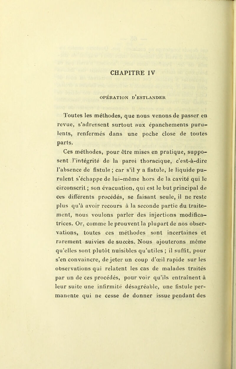 OPÉRATION d’eSTLANDER Toutes les méthodes, que nous venons de passer en revue, s’adressent surtout aux épanchements puru- lents, renfermés dans une poche close de toutes parts. Ces méthodes, pour être mises en pratique, suppo- sent .l’intégrité de la paroi thoracique, c’est-à-dire l’absence de fistule ; car s’il y a fistule, le liquide pu- rulent s’échappe de lui-même hors de la cavité qui le circonscrit ; son évacuation, qui est le but principal de ces différents procédés, se faisant seule, il ne reste plus qu’à avoir recours à la seconde partie du traite- ment, nous voulons parler des injections modifica- trices. Or, comme le prouvent la plupart de nos obser- vations, toutes ces méthodes sont incertaines et rarement suivies de succès. Nous ajouterons même qu’elles sont plutôt nuisibles qu’utiles ; il suffit, pour s’en convaincre, de jeter un coup d’œil rapide sur les observations qui relatent les cas de malades traités par un de ces procédés, pour voir qu’ils entraînent à leur suite une infirmité désagréable, une fistule per- manente qui ne cesse de donner issue pendant des