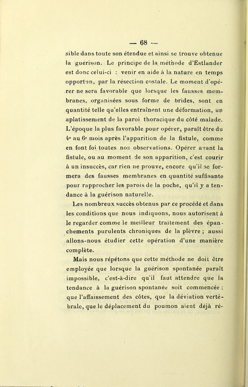 sible dans toute son étendue et ainsi se trouve obtenue la guérison. Le principe de la méthode d’Estlander est donc celui-ci : venir en aide à la nature en temps opportun, par la résection costale. Le moment d’opé- rer ne sera favorable que lorsque les fausses mem- branes, organisées sous forme de brides, sont en quantité telle qu’elles entraînent une déformation, un aplatissement de la paroi thoracique du côté malade. L’époque la plus favorable pour opérer, paraît être du 4° au 6° mois après l’apparition de la fistule, comme en font foi toutes nos observations. Opérer avant la fistule, ou au moment de son apparition, c’est courir à un insuccès, car rien ne prouve, encore qu’il se for- mera des fausses membranes en quantité suffisante pour rapprocher les parois de la poche, qu’il y a. ten- dance à la guérison naturelle. Les nombreux succès obtenus par ce procédé et dans les conditions que nous indiquons, nous autorisent à le regarder comme le meilleur traitement des épan- chements purulents chroniques de la plèvre ; aussi allons-nous étudier cette opération d’une manière complète. Mais nous répétons que cette méthode ne doit être employée que lorsque la guérison spontanée paraît impossible, c’est-à-dire qu’il faut attendre que la tendance à la guérison spontanée soit commencée ; que l’affaissement des côtes, que la déviation verté- brale, que le déplacement du poumon aient déjà ré-