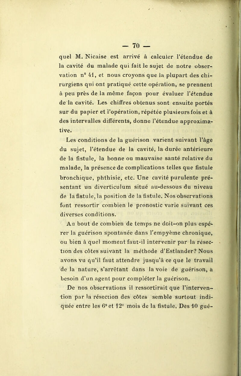 quel M. Nicaise est arrivé à calculer l’étendue de la cavité du malade qui fait le sujet de notre obser- vation n° 41, et nous croyons que la plupart des chi- rurgiens qui ont pratiqué cette opération, se prennent à peu près de la même façon pour évaluer l’étendue de la cavité. Les chiffres obtenus sont ensuite portés sur du papier et l’opération, répétée plusieurs fois et à des intervalles différents, donne l’étendue approxima- tive. Les conditions de la guérison varient suivant l’âge du sujet, l’étendue de la cavité, la durée antérieure de la fistule, la bonne ou mauvaise santé relative du malade, la présence de complications telles que fistule bronchique, phthisie, etc. Une cavité purulente pré- sentant un diverticulum situé au-dessous du niveau de la fistule, la position de la fistule. Nos observations font ressortir combien le pronostic varie suivant ces diverses conditions. Au bout de combien de temps ne doit-on plus espé- rer la guérison spontanée dans l’empyème chronique, ou bien à quel moment faut-il intervenir par la résec- tion des côtes suivant la méthode d’Estlander? Nous avons vu qu’il faut attendre jusqu’à ce que le travail de la nature, s’arrêtant dans la voie de guérison, a besoin d’un agent pour compléter la guérison. De nos observations il ressortirait que l’interven- tion par la résection des côtes semble surtout indi- quée entre les 6® et 12° mois de la fistule. Des 40 gué-