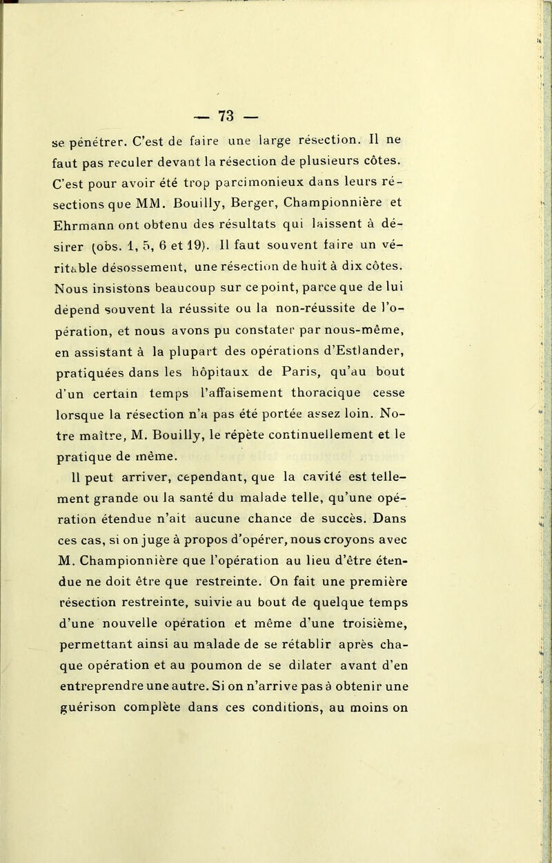 se pénétrer. C’est de faire une large résection. Il ne faut pas reculer devant la résection de plusieurs côtes. C’est pour avoir été trop parcimonieux dans leurs ré- sections que MM. Bouilly, Berger, Championnière et Ehrmann ont obtenu des résultats qui laissent à dé- sirer (obs. 1, 5, 6 et 19). Il faut souvent faire un vé- ritable désossement, une résection de huit à dix côtes. Nous insistons beaucoup sur ce point, parce que de lui dépend souvent la réussite ou la non-réussite de l’o- pération, et nous avons pu constater par nous-même, en assistant à la plupart des opérations d’Estlander, pratiquées dans les hôpitaux de Paris, qu’au bout d’un certain temps l’affaisement thoracique cesse lorsque la résection n’a pas été portée assez loin. No- tre maître, M. Bouilly, le répète continuellement et le pratique de même. 11 peut arriver, cependant, que la cavité est telle- ment grande ou la santé du malade telle, qu’une opé- ration étendue n’ait aucune chance de succès. Dans ces cas, si on juge à propos d’opérer, nous croyons avec M. Championnière que l’opération au lieu d’être éten- due ne doit être que restreinte. On fait une première résection restreinte, suivie au bout de quelque temps d’une nouvelle opération et même d’une troisième, permettant ainsi au malade de se rétablir après cha- que opération et au poumon de se dilater avant d’en entreprendre une autre. Si on n’arrive pas à obtenir une guérison complète dans ces conditions, au moins on