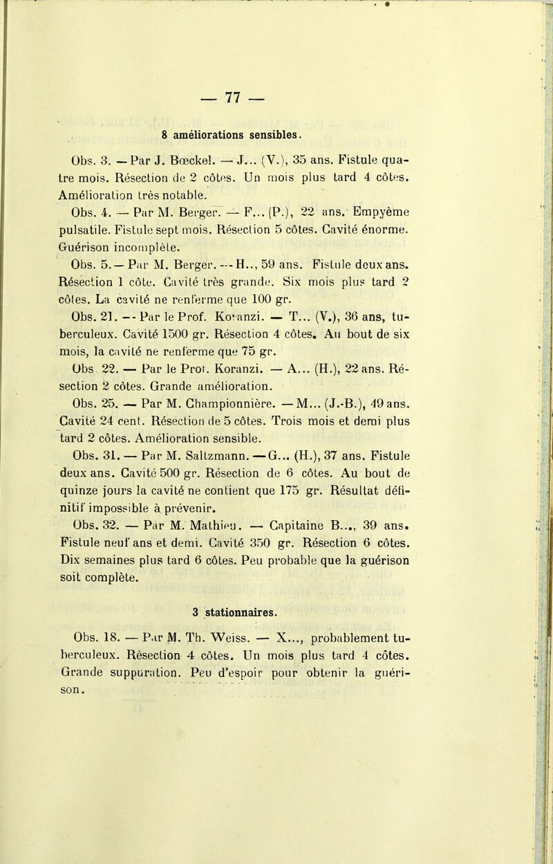 8 améliorations sensibles. Obs. 3. — Par J. Bœckeî. — J... (Y.), 35 ans. Fistule qua- tre mois. Résection de 2 côtes. Un mois plus tard 4 côtes. Amélioration très notable. Obs. 4. — Par M. Berger. — F... (P.), 22 ans. Empyème pulsatile. Fistule sept mois. Résection 5 côtes. Cavité énorme. Guérison incomplète. Obs. 5.—Par M. Berger. — H.., 59 ans. Fistule doux ans. Résection 1 côte. Cavité très grande. Six mois plu? tard 2 côtes. La cavité ne renferme que 100 gr. Obs. 21. -- Par le Prof. Kovanzi. — T... (V.), 36 ans, tu- berculeux. Cavité 1500 gr. Résection 4 côtes. Au bout de six mois, la cavité ne renferme que 75 gr. Obs 22. — Par le Proi. Koranzi. — A... (H.), 22ans. Ré- section 2 côtes. Grande amélioration. Obs. 25. — Par M. Championnière. —M... (J.-B.), 49 ans. Cavité 24 cent. Résection de 5 côtes. Trois mois et demi plus tard 2 côtes. Amélioration sensible. Obs. 31. — Par M. Saltzmann. —G... (H.), 37 ans. Fistule deux ans. Cavité 500 gr. Résection de 6 côtes. Au bout de quinze jours la cavité ne contient que 175 gr. Résultat défi- nitif impossible à prévenir. Obs. 32. — Par M. Mathieu. — Capitaine B..., 39 ans. Fistule neuf ans et demi. Cavité 350 gr. Résection 6 côtes. Dix semaines plus tard 6 côtes. Peu probable que la guérison soit complète. 3 stationnaires. Obs. 18. — Par M. Th. Weiss. — X..., probablement tu- berculeux. Résection 4 côtes. Un mois plus tard 4 côtes. Grande suppuration. Peu d’espoir pour obtenir la guéri- son.