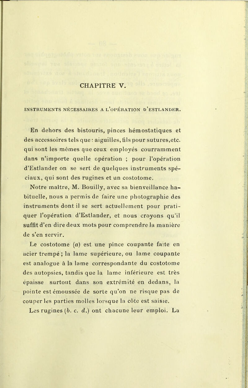 CHAPITRE V. INSTRUMENTS NÉCESSAIRES A L/OPERATION d’eSTLANDER. En dehors des bistouris, pinces hémostatiques et des accessoires tels que : aiguilles, fils pour sutures,etc. qui sont les mêmes que ceux employés courramment dans n’importe quelle opération ; pour l’opération d’Estlander on se sert de quelques instruments spé- ciaux, qui sont des rugines et un costotome. Notre maître, M. Bouilly, avec sa bienveillance ha- bituelle, nous a permis de faire une photographie des instruments dont il se sert actuellement pour prati- quer l’opération d’Estlander, et nous croyons qu'il suffit d’en dire deux mots pour comprendre Ja manière de s’en servir. Le costotome (a) est une pince coupante faite en acier trempé ; la lame supérieure, ou lame coupante est analogue à la lame correspondante du costotome des autopsies, tandis que la lame inférieure est très épaisse surtout dans son extrémité en dedans, la pointe est émoussée de sorte qu’on ne risque pas de couper les parties molles lorsque la côte est saisie. Les rugines [b. c. d.) ont chacune leur emploi. La