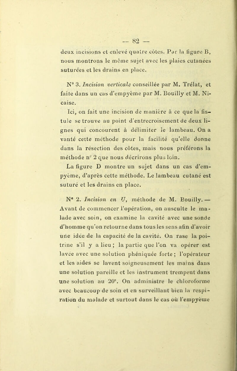 deux incisions et enlevé quatre côtes. Par la figure B, nous montrons le môme sujet avec les plaies cutanées suturées et les drains en place. N° 3. Incision verticale conseillée par M. Trélat, et faite dans un cas d’empyème par M. Bouilly et M. Ni- caise. Ici, on fait une incision de manière à ce que la fis- tule se trouve au point d’entrecroisement de deux li- gnes qui concourent à délimiter le lambeau. On a vanté cette méthode pour la facilité qu’elle donne dans la résection des côtes, mais nous préférons la méthode nc 2 que nous décrirons plus loin. La figure D montre un sujet dans un cas d’em- pyème, d’après cette méthode. Le lambeau cutané est suturé et les drains en place. N° 2. Incision en U, méthode de M. Bouilly. — Avant de commencer l’opération, on ausculte le ma- lade avec soin, on examine la cavité avec une sonde d’homme qu’on retourne dans tous les sens afin d’avoir une idée de la capacité de la cavité. On rase la poi- trine s’il y a lieu ; la partie que l’on va opérer est lavée avec une solution phéniquée forte ; l’opérateur et les aides se lavent soigneusement les mains dans une solution pareille et les instrument trempent dans une solution au 20e. On administre le chloroforme avec beaucoup de soin et en surveillant bien la respi- ration du malade et surtout dans le cas où l’empyèuie