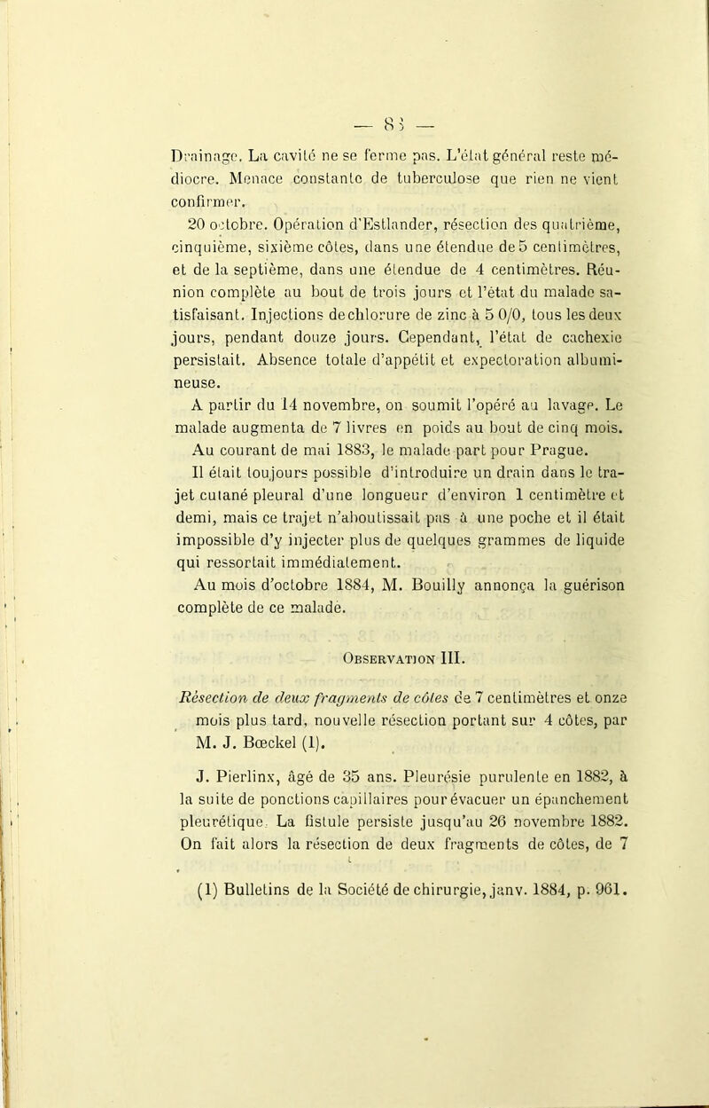 Drainage. La cavité ne se ferme pas. L’état général reste mé- diocre. Menace constante de tuberculose que rien ne vient confirmer. 20 octobre. Opération d’Estlander, résection des quatrième, cinquième, sixième côtes, dans une étendue de 5 centimètres, et de la septième, dans une étendue de 4 centimètres. Réu- nion complète au bout de trois jours et l’état du malade sa- tisfaisant. Injections declilorure de zinc à 5 0/0, tous les deux jours, pendant douze jours. Cependant, l’état de cachexie persistait. Absence totale d’appétit et expectoration albumi- neuse. À partir du 14 novembre, on soumit l’opéré au lavagp. Le malade augmenta de 7 livres en poids au bout de cinq mois. Au courant de mai 1883, le malade part pour Prague. Il était toujours possible d’introduire un drain dans le tra- jet cutané pleural d’une longueur d’environ 1 centimètre et demi, mais ce trajet n’aboutissait pas à une poche et il était impossible d’y injecter plus de quelques grammes de liquide qui ressortait immédiatement. Au mois d’octobre 1884, M. Bouilly annonça la guérison complète de ce malade. Observation III. Résection de deux fragments de côtes de 7 centimètres et onze mois plus tard, nouvelle résection portant sur 4 côtes, par M. J. Bœckel (1). J. Pierlinx, âgé de 35 ans. Pleurésie purulente en 1882, à la suite de ponctions capillaires pour évacuer un épanchement pleurétique La fistule persiste jusqu’au 26 novembre 1882. On fait alors la résection de deux fragments de côtes, de 7 l