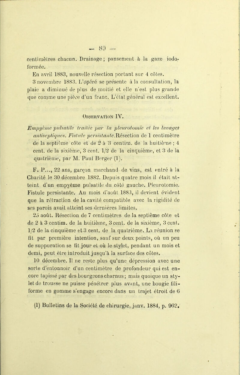 centimètres chacun. Drainage; pansement à la gaze iodo- formée. En avril 1883, nouvelle résection portant sur 4 côtes. 3 novembre 1883. L’opéré se présente à la consultation, la plaie a diminué de plus de moitié et elle n’est plus grande que comme une pièce d’un franc. L’état général est excellent. Observation IV. Empyème pulsatile traitée par la pleurotomie et les lavages antiseptiques. Fistule persistante.Résection de 1 centimètre de la septième côte et de 2 à 3 centim. de la huitième ; 4 cent, de la sixième, 3 cent. 1/2 de la cinquième, et 3 de la quatrième, par M. Paul Berger (1). F. P..., 22 ans, garçon marchand de vins, est entré à la Charité le 30 décembre 1882. Depuis quatre mois il était at- teint d’un empyème pulsatile du côté gauche. Pleurotomie. Fistule persistante. Au mois d’août 1883, il devient évident que la rétraction de la cavité compatible avec la rigidité de ses parois avait atteint ses dernières limites. 23 août. Résection de 7 centimètres de la septième côte et de 2 à 3 centim. de la huitième, 3 cent, de la sixième, 3 cent. 1/2 de la cinquième et 3 cent, de la quatrième. La réunion se fit par première intention, sauf sur deux points, où un peu de suppuration se fit jour et où le stylet, pendant un mois et demi, peut être introduit jusqu’à la surface des côtes. 10 décembre. Il ne reste plus qu’une dépression avec une sorte d’entonnoir d’un centimètre de profondeur qui est en- core tapissé par des bourgeons charnus; mais quoique un sty- let de trousse ne puisse pénétrer plus avant, une bougie fili- forme en gomme s’engage encore dans un trajet étroit de 6