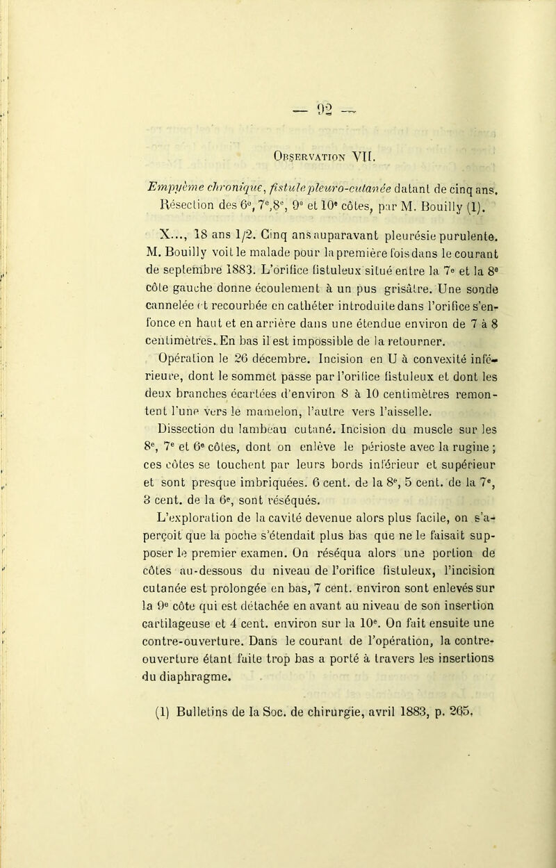 Observation Vit. Empy'eme chronique, fistulepleuro-cutanée datant de cinq ans. Résection des 6°, 7e,8e, 9e et 10' côtes, par M. Bouilly (1). X..., 18 ans 1/2. Cinq ans auparavant pleurésie purulente. M. Bouilly voit le malade pour la première fois dans le courant de septembre 1883. L’orifice (istuleux situé entre la 7° et la 8e côte gauche donne écoulement à un pus grisâtre. Une sonde cannelée et recourbée en cathéter introduite dans l’orifice s’en- fonce en haut et en arrière dans une étendue environ de 7 à 8 centimètres. En bas il est impossible de la retourner. Opération le 26 décembre. Incision en U à convexité infe- rieure, dont le sommet passe par l’orilice fistuleux et dont les deux branches écartées d'environ 8 à 10 centimètres remon- tent l'une vers le mamelon, l’autre vers l’aisselle. Dissection du lambeau cutané. Incision du muscle sur les 8e, 7e et 6e côtes, dont on enlève le périoste avec la rugine ; ces cotes se touchent par leurs bords inférieur et supérieur et sont presque imbriquées. 6 cent, de la 8e, 5 cent, de la 7e, 3 cent, de la 6e, sont réséqués. L’exploration de la cavité devenue alors plus facile, on s’a- perçoit que la poche s'étendait plus bas que ne le faisait sup- poser le premier examen. On réséqua alors une portion de côtes au-dessous du niveau de l’orifice fistuleux, l’incision cutanée est prolongée en bas, 7 cent, environ sont enlevés sur la 9e côte qui est détachée en avant au niveau de son insertion cartilageuse et 4 cent, environ sur la 10e. On fait ensuite une contre-ouverture. Dans le courant de l’opération, la contre- ouverture étant faite trop bas a porté à travers les insertions du diaphragme.