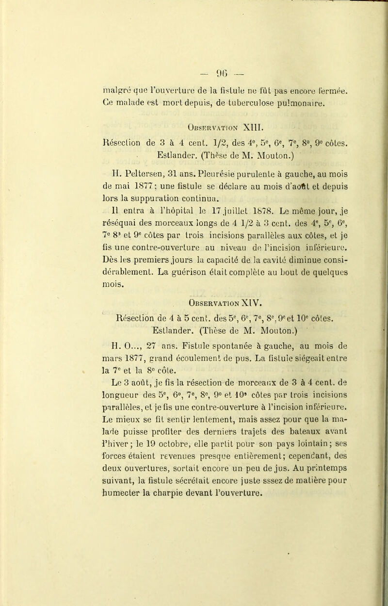 9(3 — malgré Que l’ouverture de la fistule ne fût pas encore fermée. Ce malade est mort depuis, de tuberculose pulmonaire. Observation XIII. Résection de 3 à 4 cent. 1/2, des 4e, 5e, 6e, 7e, 8°, 9° côtes. Estlander. (Thèse de M. Mouton.) H. Peltersen, 31 ans. Pleurésie purulente à gauche, au mois de mai 1877; une fistule se déclare au mois d’aoftt et depuis lors la suppuration continua. Il entra à l’hôpital le 17 .juillet 1878. Le môme jour, .je réséquai des morceaux longs de 4 1/2 à 3 cent, des 4e, 5e, 6e, 7° 8J et 9e côtes par trois incisions parallèles aux côtes, et je lis une contre-ouverture au niveau de l’incision inférieure. Dès les premiers .jours la capacité de la cavité diminue consi- dérablement. La guérison était complète au bout de quelques mois. Observation XIV. Résection de 4 à 5 cent, des 5e, 6e, 7e, 8e. 9eet 10e côtes. Estlander. (Thèse de M. Mouton.) H. O..., 27 ans. Fistule spontanée à gauche, au mois de mars 1877, grand écoulement de pus. La fistule siégeait entre la 7° et la 8° côte. Le 3 août, je fis la résection de morceaux de 3 à 4 cent, de longueur des 5e, 6°, 7e, 8°, 9° et 105 côtes par trois incisions parallèles, et je fis une contre-ouverture à l’incision inférieure. Le mieux se fit sentir lentement, mais assez pour que la ma- lade puisse profiter des derniers trajets des bateaux avant l’hiver ; le 19 octobre, elle partit pour son pays lointain; ses forces étaient revenues presque entièrement; cependant, des deux ouvertures, sortait encore un peu de jus. Au printemps suivant, la fistule sécrélait encore juste sssez de matière pour humecter la charpie devant l’ouverture.