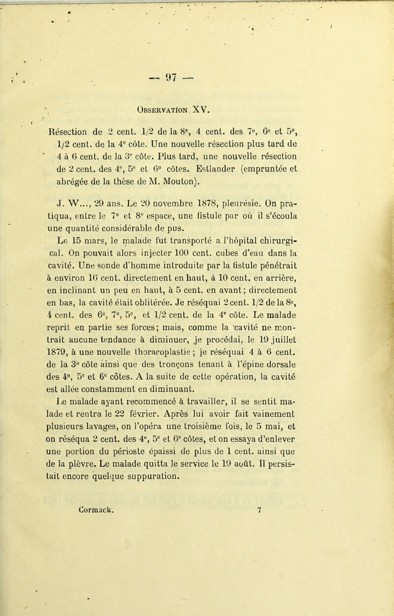 Observation XV. Résection de 2 cent. 1/2 de la 8®, 4 cent, des 7e, 6e et 5®, 1/2 cent, de la 4e côte. Une nouvelle résection plus tard de 4 à 6 cent, de la 3e côte. Plus tard, une nouvelle résection de 2 cent, des 4e, 5e et 6° côtes. Estlander (empruntée et abrégée de la thèse de M. Mouton). J. W..., 29 ans. Le 20 novembre 1878, pleurésie, ün pra- tiqua, entre le 7° et 8e espace, une fistule par où il s’écoula une quantité considérable de pus. Le 15 mars, le malade fut transporté a l’hôpital chirurgi- cal. On pouvait alors injecter 100 cent, cubes d’eau dans la cavité. Une sonde d’homme introduite par la fistule pénétrait à environ 10 cent, directement en haut, à 10 cent, en arrière, en inclinant un peu en haut, à 5 cent, en avant; directement en bas, la cavité était oblitérée. Je réséquai 2cent. 1/2 de la 8e, 4 cent, des 6e, 7e, 5°, et 1/2 cent, de la 4e côte. Le malade reprit en partie ses forces; mais, comme la 'cavité ne mon- trait aucune tendance à diminuer, je procédai, le 19 juillet 1879, à une nouvelle thoracoplastie ; je réséquai 4 à 6 cent, de la 3® côte ainsi que des tronçons tenant à l’épine dorsale des 4°, 5e et 6e côtes. A la suite de cette opération, la cavité est allée constamment en diminuant. Le malade ayant recommencé à travailler, il se sentit ma- lade et rentra le 22 février. Après lui avoir fait vainement plusieurs lavages, on l’opéra une troisième fois, le 5 mai, et on réséqua 2 cent, des 4e, 5e et 6e côtes, et on essaya d’enlever une portion du périoste épaissi de plus de 1 cent, ainsi que de la plèvre. Le malade quitta le service le 19 août. Il persis- tait encore quelque suppuration.