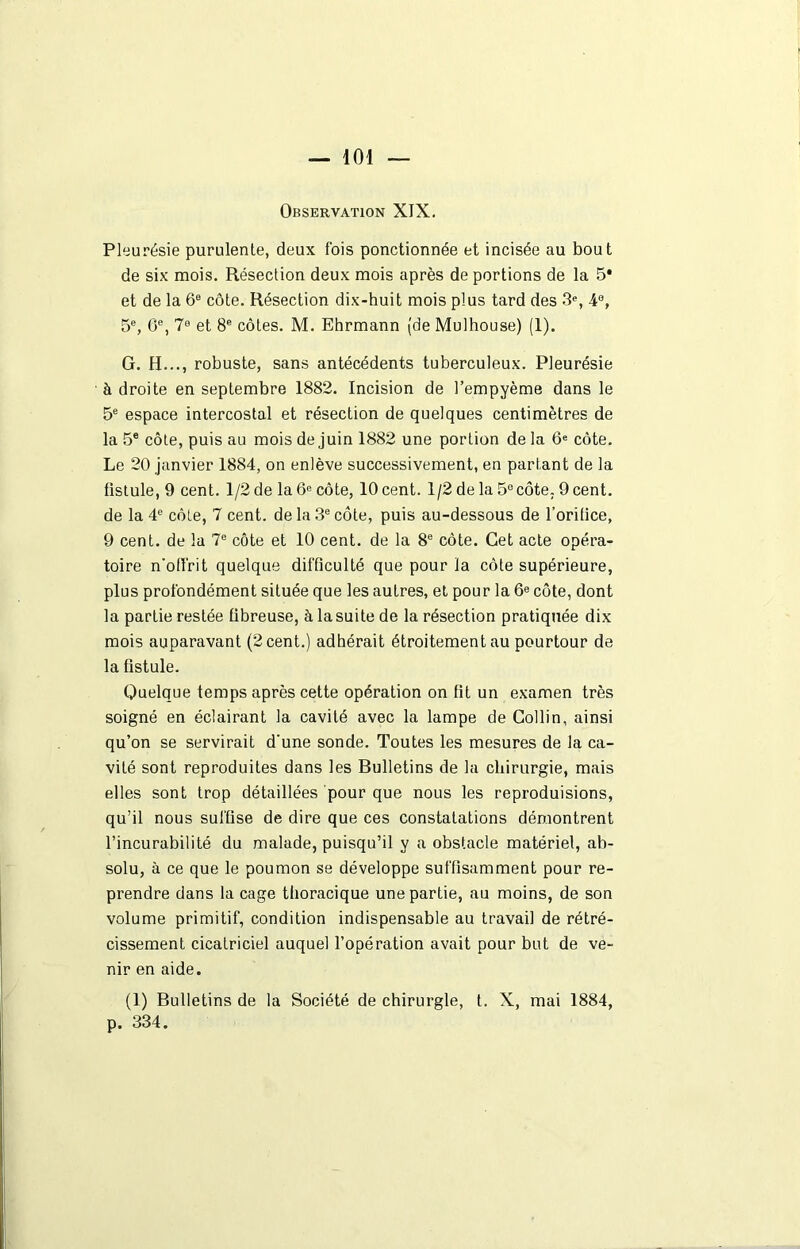 Observation XIX. Pleurésie purulente, deux fois ponctionnée et incisée au bout de six mois. Résection deux mois après de portions de la 5* et de la 66 côte. Résection dix-huit mois plus tard des 3% 4°, 5e, 6e, 7° et 8e côtes. M. Ehrmann (de Mulhouse) (1). G. H..., robuste, sans antécédents tuberculeux. Pleurésie à droite en septembre 1882. Incision de l’empyème dans le 5e espace intercostal et résection de quelques centimètres de la 5e côte, puis au mois de juin 1882 une portion de la 6e côte. Le 20 janvier 1884, on enlève successivement, en partant de la fistule, 9 cent. 1/2 de la 6e côte, 10 cent. 1/2 de la 5° côte. 9 cent, de la 4e côte, 7 cent, de la 3e côte, puis au-dessous de l’orifice, 9 cent, de la 7e côte et 10 cent, de la 8e côte. Cet acte opéra- toire n’offrit quelque difficulté que pour la côte supérieure, plus profondément située que les autres, et pour la 6e côte, dont la partie restée fibreuse, à la suite de la résection pratiquée dix mois auparavant (2 cent.) adhérait étroitement au pourtour de la fistule. Quelque temps après cette opération on fit un examen très soigné en éclairant la cavité avec la lampe de Collin, ainsi qu’on se servirait d'une sonde. Toutes les mesures de la ca- vité sont reproduites dans les Bulletins de la chirurgie, mais elles sont trop détaillées pour que nous les reproduisions, qu’il nous suffise de dire que ces constatations démontrent l’incurabilité du malade, puisqu’il y a obstacle matériel, ab- solu, à ce que le poumon se développe suffisamment pour re- prendre dans la cage thoracique une partie, au moins, de son volume primitif, condition indispensable au travail de rétré- cissement cicatriciel auquel l’opération avait pour but de ve- nir en aide. (1) Bulletins de la Société de chirurgie, t. X, mai 1884, p. 334.