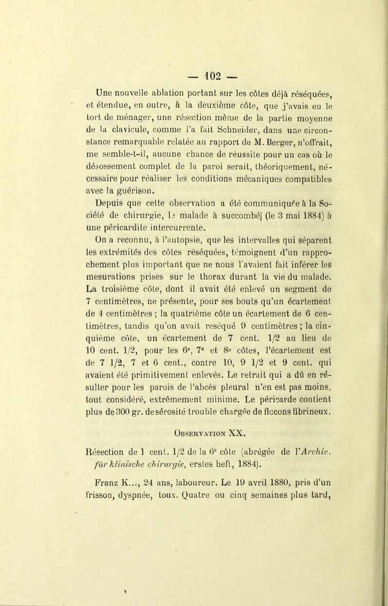 Une nouvelle ablation portant sur les côtes déjà réséquées, et étendue, en outre, à la deuxième côte, que j’avais eu le tort de ménager, une résection même de la partie moyenne de la clavicule, comme l’a fait Schneider, dans une circon- stance remarquable relatée au rapport de M. Berger, n’offrait, me semble-t-il, aucune chance de réussite pour un cas où le désossement complet de la paroi serait, théoriquement, né- cessaire pour réaliser les conditions mécaniques compatibles avec la guérison. Depuis que cette observation a été communiquée à la So- ciété de chirurgie, b malade ù succombé] (le 3 mai 1884) à une péricardite intercurrente. On a reconnu, à l’autopsie, que les intervalles qui séparent les extrémités des côtes réséquées, témoignent d’un rappro- chement plus important que ne nous l’avaient fait inférer les mesurations prises sur le thorax durant la vie du malade. La troisième côte, dont il avait été enlevé un segment de 7 centimètres, ne présente, pour ses bouts qu’un écartement de 4 centimètres ; la quatrième côte un écartement de 6 cen- timètres, tandis qu’on avait réséqué 9 centimètres ; la cin- quième côte, un écartement de 7 cent. 1/2 au lieu de 10 cent. 1/2, pour les 6e, 7e et 8e côtes, l’écartement est de 7 1/2, 7 et 6 cent., contre 10, 9 1/2 et 9 cent, qui avaient été primitivement enlevés. Le retrait qui a dû en ré- sulter pour les parois de l’abcès pleural n’en est pas moins, tout considéré, extrêmement minime. Le péricarde contient plus de 300 gr. de sérosité trouble chargée de flocons fibrineux. Observation XX. Résection de 1 cent. 1/2 de la 6e côte (abrégée de YArchiv. fur klinische chirurgie, erstes heft, 1884). Franz K..., 24 ans, laboureur. Le 19 avril 1880, pris d’un frisson, dyspnée, toux. Quatre ou cinq semaines plus tard, *