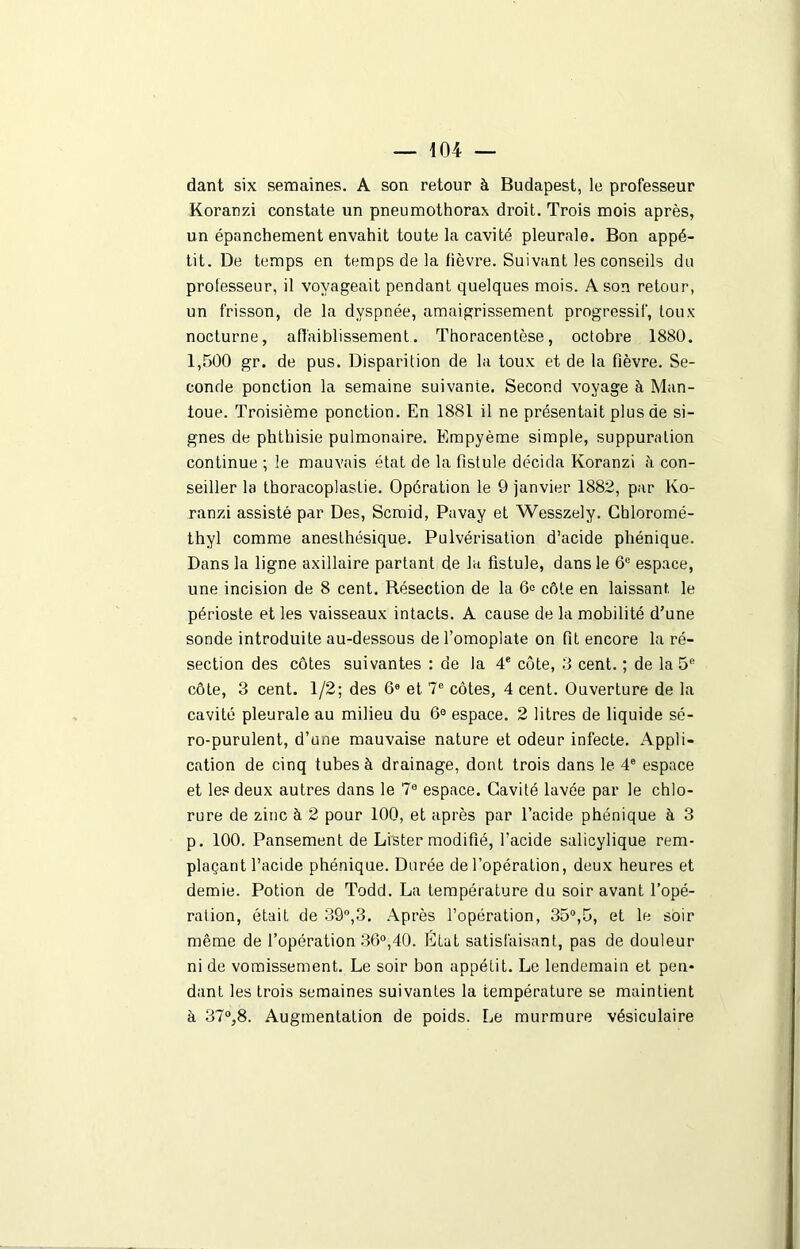 dant six semaines. A son retour à Budapest, le professeur Koranzi constate un pneumothorax droit. Trois mois après, un épanchement envahit toute la cavité pleurale. Bon appé- tit. De temps en temps de la lièvre. Suivant les conseils du professeur, il voyageait pendant quelques mois. A son retour, un frisson, de la dyspnée, amaigrissement progressif, toux nocturne, affaiblissement. Thoracentèse, octobre 1880. 1,500 gr. de pus. Disparition de la toux et de la fièvre. Se- conde ponction la semaine suivante. Second voyage à Man- toue. Troisième ponction. En 1881 il ne présentait plus de si- gnes de phthisie pulmonaire. Empyème simple, suppuration continue ; le mauvais état de la fistule décida Koranzi à con- seiller la thoracoplastie. Opération le 9 janvier 1882, par Ko- ranzi assisté par Des, Scmid, Pavay et Wesszely. Cbloromé- thyl comme anesthésique. Pulvérisation d’acide phénique. Dans la ligne axillaire partant de la fistule, dans le 6e espace, une incision de 8 cent. Résection de la 6e côte en laissant, le périoste et les vaisseaux intacts. A cause de la mobilité d’une sonde introduite au-dessous de l’omoplate on fit encore la ré- section des côtes suivantes : de la 4e côte, 3 cent. ; de la 5e côte, 3 cent. 1/2; des 6e et 7e côtes, 4 cent. Ouverture de la cavité pleurale au milieu du 69 espace. 2 litres de liquide sé- ro-purulent, d’une mauvaise nature et odeur infecte. Appli- cation de cinq tubes à drainage, dont trois dans le 4e espace et les deux autres dans le 7e espace. Cavité lavée par le chlo- rure de zinc à 2 pour 100, et après par l’acide phénique à 3 p. 100. Pansement de Lister modifié, l’acide salicylique rem- plaçant l’acide phénique. Durée de l’opération, deux heures et demie. Potion de Todd. La température du soir avant l’opé- ration, était de 39°,3. Après l’opération, 35°,5, et le soir même de l’opération 36°,40. État satisfaisant, pas de douleur ni de vomissement. Le soir bon appéLit. Le lendemain et pen- dant les trois semaines suivantes la température se maintient à 37°,8. Augmentation de poids. Le murmure vésiculaire