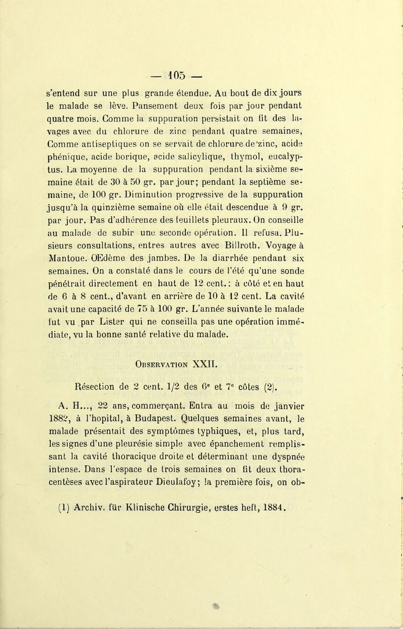 s’entend sur une plus grande étendue. Au bout de dix jours le malade se lève. Pansement deux fois par jour pendant quatre mois. Comme la suppuration persistait on fit des la- vages avec du chlorure de zinc pendant quatre semaines, Comme antiseptiques on se servait de chlorure de’zinc, acide phénique, acide borique, acide salicylique, thymol, eucalyp- tus. La moyenne de la suppuration pendant la sixième se- maine était de 30 à 50 gr. par jour; pendant la septième se- maine, de 100 gr. Diminution progressive de la suppuration jusqu’à la quinzième semaine où elle était descendue à 9 gr. par jour. Pas d’adhérence des feuillets pleuraux. On conseille au malade de subir une seconde opération. Il refusa. Plu- sieurs consultations, entres autres avec Billroth. Voyage à Mantoue. OEdème des jambes. De la diarrhée pendant six semaines. On a constaté dans le cours de l’été qu’une sonde pénétrait directement en haut de 12 cent.: à côté et en haut de 6 à 8 cent., d’avant en arrière de 10 à 12 cent. La cavité avait une capacité de 75 à 100 gr. L’année suivante le malade fut vu par Lister qui ne conseilla pas une opération immé- diate, vu la bonne santé relative du malade. Observation XXII. Résection de 2 cent. 1/2 des 6e et 7e côtes (2). A. H..., 22 ans, commerçant. Entra au mois de janvier 1882, à l’hôpital, à Budapest. Quelques semaines avant, le malade présentait des symptômes typhiques, et, plus tard, les signes d’une pleurésie simple avec épanchement remplis- sant la cavité thoracique droite et déterminant une dyspnée intense. Dans l'espace de trois semaines on fit deux thora- centèses avec l’aspirateur Dieulafoy; la première fois, on ob-