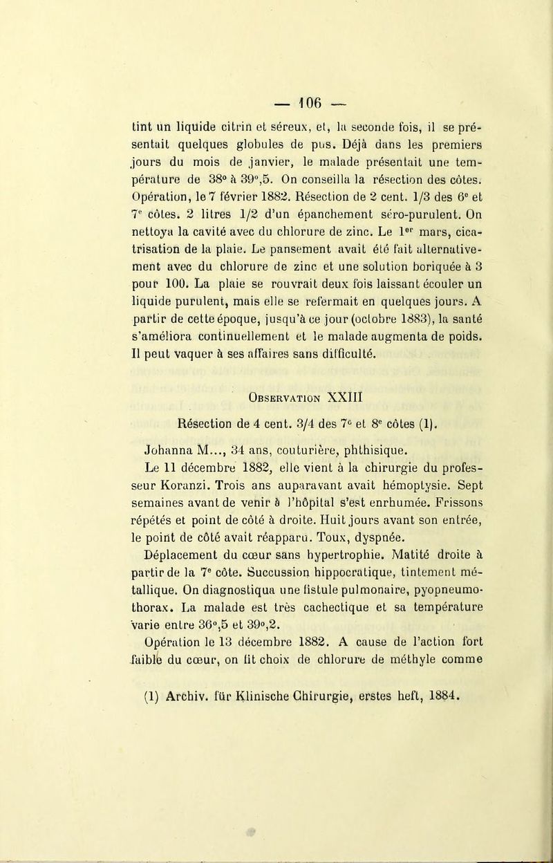 tint un liquide citrin et séreux, et, lu seconde fois, il se pré- sentait quelques globules de pus. Déjà dans les premiers jours du mois de janvier, le malade présentait une tem- pérature de 38° à 39°,5. On conseilla la résection des côtes. Opération, le7 février 1882. Résection de 2 cent. 1/3 des 6° et 7e côtes. 2 litres 1/2 d’un épanchement séro-purulent. On nettoya la cavité avec du chlorure de zinc. Le 1er mars, cica- trisation de la plaie. Le pansement avait été fait alternative- ment avec du chlorure de zinc et une solution boriquée à 3 pour 100. La plaie se rouvrait deux fois laissant écouler un liquide purulent, mais elle se refermait en quelques jours. A partir de cette époque, jusqu’à ce jour (octobre 1883), la santé s’améliora continuellement et le malade augmenta de poids. Il peut vaquer à ses affaires sans difficulté. Observation XXIII Résection de 4 cent. 3/4 des 7° et 8e côtes (1). Johanna M..., 34 ans, couturière, phthisique. Le 11 décembre 1882, elle vient à la chirurgie du profes- seur Koranzi. Trois ans auparavant avait hémoptysie. Sept semaines avant de venir à l’hôpital s’est enrhumée. Frissons répétés et point de côté à droite. Huit jours avant son entrée, le point de côté avait réapparu. Toux, dyspnée. Déplacement du cœur sans hypertrophie. Matité droite à partir de la 7e côte. Succussion hippocratique, tintement mé- tallique. On diagnostiqua une fistule pulmonaire, pyopneumo- thorax. La malade est très cachectique et sa température varie entre 36°,5 et 39°,2. Opération le 13 décembre 1882. A cause de l’action fort faiblb du cœur, on fit choix de chlorure de méthyle comme