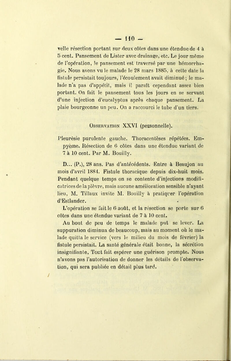 •velle résection portant sur deux côtes dans une étendue de 4 à 5 cent. Pansement de Lister avec drainage, etc. Le jour même de l’opération, le pansement est traversé par une hémorrha- gie. Nous avons vu le malade le 28 mars 1885, à cette date la fistule persistait toujours, l’écoulement avait diminué; le ma- lade n’a pas d’appétit, mais il paraît cependant assez bien portant. On fait le pansement tous les jours en se servant d’une injection d’eucalyptus après chaque pansement. La plaie bourgeonne un peu. On a raccourci le tube d’un tiers. Observation XXVI (pecsonnelle). Pleurésie purulente gauche. Tboracentèses répétées. Em- pyèrae. Résection de 6 côtes dans une étendue variant de 7 à 10 cent. Par M. Bouilly. D... (P.), 28 ans. Pas d’antécédents. Entre à Beaujon au mois d’avril 1884. Fistule thoracique depuis dix-huit mois. Pendant quelque temps on se contente d’injections modifi- catrices de la plèvre, mais aucune amélioration sensible n’avant lieu, M. Tillaux invite M. Bouilly à pratiquer l’opération d’Esllander. L’opération se fait le 6 août, et la résection se porte sur 6 côtes dans une étendue variant de 7 à 10 cent. Au bout de peu de temps le malade put se lever. La suppuration diminua de beaucoup, mais au moment oii le ma- lade quitta le service (vers le milieu du mois de février) la fistule persistait. La santé générale était bonne, la sécrétion insignifiante. Tout fait espérer une guérison prompte. Nous n’avons pas l’autorisation de donner les détails de l’observa- tion, qui sera publiée en détail plus tard. J