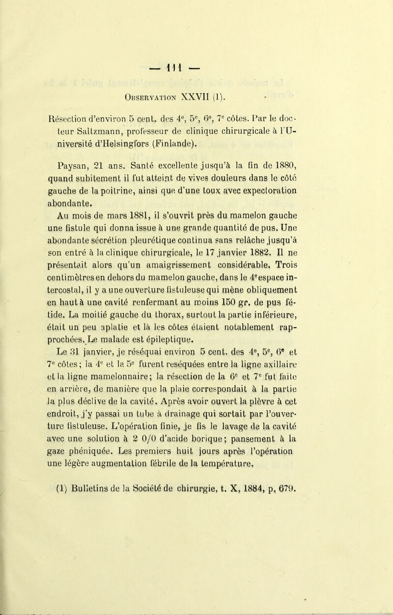 Observation XXVII (1). Résection d’environ 5 cent, des 4°, 5°, 6°, 7° côtes. Par le doc- teur Saltzmann, professeur de clinique chirurgicale à l'U- niversité d’Helsingfors (Finlande). Paysan, 21 ans. Santé excellente jusqu’à la fin de 1880, quand subitement il fut atteint de vives douleurs dans le côté gauche de la poitrine, ainsi que d’une toux avec expectoration abondante. Au mois de mars 1881, il s’ouvrit près du mamelon gauche une fistule qui donna issue à une grande quantité de pus. Une abondante sécrétion pleurétique continua sans relâche jusqu’à, son entré à la clinique chirurgicale, le 17 janvier 1882. Il ne présentait alors qu’un amaigrissement considérable. Trois centimètresen dehors du mamelon gauche, dans le 4®espace in- tercostal, il y a une ouverture fistuleuse qui mène obliquement en haut à une cavité renfermant au moins 150 gr. de pus fé- tide. La moitié gauche du thorax, surtout la partie inférieure, était un peu aplatie et là les côtes étaient notablement rap- prochées. Le malade est épileptique. Le 31 janvier, je réséquai environ 5 cent, des 4e, 5e, 6e et 7° côtes; ia 4e et la 5e furent réséquées entre la ligne axillaire et la ligne mamelonnaire; la résection de la 6° et 7e fut faite en arrière, de manière que la plaie correspondait à la partie la plus déclive de la cavité. Après avoir ouvert la plèvre à cet endroit, j’y passai un tube à drainage qui sortait par l’ouver- ture fistuleuse. L’opération finie, je fis le lavage de la cavité avec une solution à 2 0/0 d’acide borique; pansement à la gaze phéniquée. Les premiers huit jours après l’opération une légère augmentation fébrile de la température.