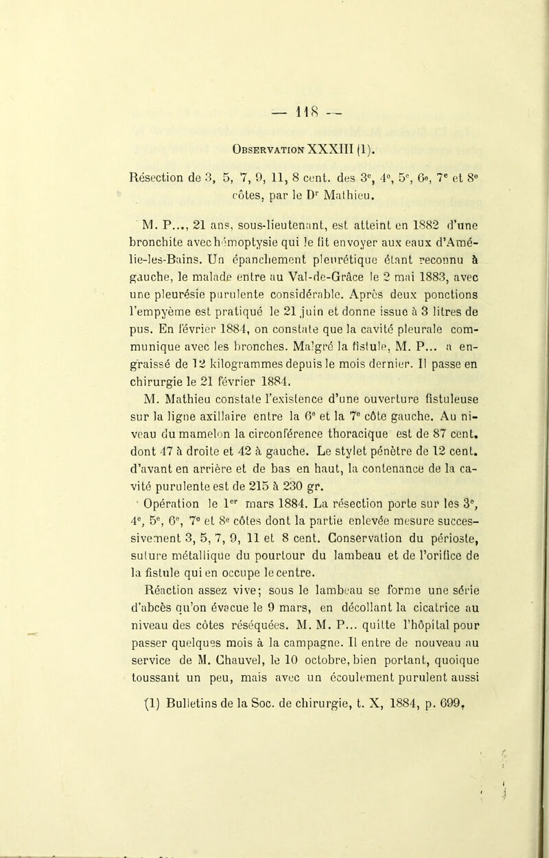 — us Observation XXXIII fl). Résection de 3, 5, 7, 9, 11, 8 cent, des 3e, 4°, 5e, 6e, 7e et 8e côtes, par le Dr Mathieu. M. P..., 21 ans, sous-lieutenant, est atteint en 1882 d’une bronchite avec hémoptysie qui le fit envoyer aux eaux d’Amé- lie-les-Bains. Un épanchement pleurétique étant reconnu à gauche, le malade entre au Val-de-Grâce le 2 mai 1883, avec une pleurésie purulente considérable. Après deux ponctions l’empyème est pratiqué le 21 juin et donne issue à 3 litres de pus. En lévrier 1884, on constate que la cavité pleurale com- munique avec les bronches. Malgré la fistule, M. P... a en- graissé de 12 kilogrammes depuis le mois dernier. Il passe en chirurgie le 21 février 1884. M. Mathieu constate l’existence d’une ouverture fistuleuse sur la ligne axillaire entre la 6e et la 7e côte gauche. Au ni- veau du mamelon la circonférence thoracique est de 87 cent, dont 47 à droite et 42 à gauche. Le stylet pénètre de 12 cent, d’avant en arrière et de bas en haut, la contenance de la ca- vité purulente est de 215 à 230 gr. Opération le 1er mars 1884. La résection porte sur les 3e, 4e, 5e, 6% 7e et 8e côtes dont la partie enlevée mesure succes- sivement 3, 5, 7, 9, 11 et 8 cent. Conservation du périoste, sulure métallique du pourtour du lambeau et de l’orifice de la fistule qui en occupe le centre. Réaction assez vive; sous le lambeau se forme une série d’abcès qu’on évacue le 9 mars, en décollant la cicatrice au niveau des côtes réséquées. M. M. P... quitte l’hôpital pour passer quelques mois à la campagne. Il entre de nouveau au service de M. Chauve!, le 10 octobre, bien portant, quoique toussant un peu, mais avec un écoulement purulent aussi