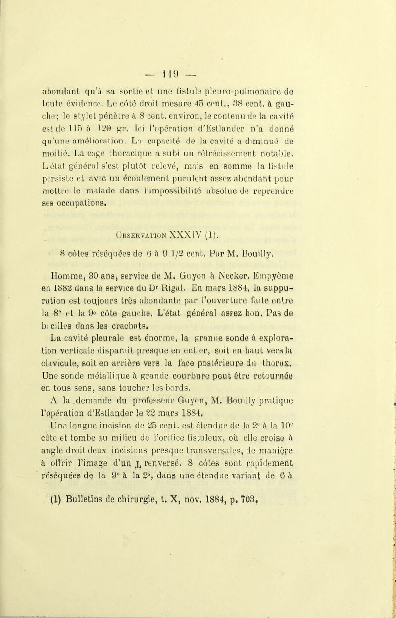 abondant qu’à sa sortie et une fistule pleuro-pulmonaire de toute évidence. Le côté droit mesure 45 cent., 38 cent, à gau- che; le stylet pénètre à 8 cent, environ, le contenu de la cavité est de 115 à 120 gr. Ici l’opération d’EsLlander n’a donné qu’une amélioration. La capacité de la cavité a diminué de moitié. Laçage thoracique a subi un rétrécissement notable. L’état général s’est plutôt relevé, mais en somme la tistule persiste et avec un écoulement purulent assez abondant pour mettre le malade dans l’impossibilité absolue de reprendre ses occupations. Observation XXXIV (1). 8 côtes réséquées de 6 à 9 1/2 cent. Par M. Bouilly. Homme, 30 ans, service de M. Guyon à Necker. Empyème en 1882 dans lo service du Dr Rigal. En mars 1884, la suppu- ration est toujours très abondante par l’ouverture faite entre la 8e et la 9e côte gauche. L’état général assez bon. Pas de b; cilles dans les crachats. La cavité pleurale est énorme, la grande sonde à explora- tion verticale disparaît presque en entier, soit en haut vers la clavicule, soit en arrière vers la face postérieure du thorax. Une sonde métallique à grande courbure peut être retournés en tous sens, sans toucher les bords. A la demande du professeur Guyon, M. Bouilly pratique l’opération d’EsLlander le 22 mars 1884, Une longue incision de 25 cent, est étendue de la 2e à la 10e côte et tombe au milieu de l’orifice fistuleux, où elle croise à angle droit deux incisions presque transversales, de manière à offrir l’image d’un j, renversé. 8 côtes sont rapidement réséquées de la 9° à la 2°, dans une étendue variant de 6 à (1) Bulletins de chirurgie, t. X, nov. 1884, p. 703,