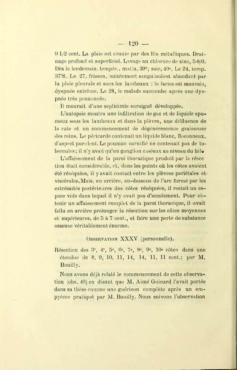 9 1/2 cent. La plaie est réunie par des (iis métalliques. Drai- nage profond et superficiel. Lavage au chlorure de zinc, 5 0/0. Dès le lendemain, tempér., matin, 39°; soir, 40°. Le 24, temp. 37°8. Le 27, frisson, suintement sanguinolent abondant par la plaie pleurale et sous les lambeaux : le faciès est mauvais, dyspnée extrême. Le 28, le malade succombe après une dys- pnée très prononcée. Il mourait d’une septicimie suraiguë développée. L’autopsie montra une infiltration de gaz et de liquide spu- meux sous les lambeaux et dans la plèvre, une diffluence de la rate et un commencement de dégénérescence graisseuse des reins. Le péricarde contenait un liquide blanc, floconneux, d'aspect purulent. Le poumon carnifié ne contenait pas de tu- bercules ; il n’y avait qu’un ganglion caséeux au niveau du hil« L’affaissement de la paroi thoracique produit par la résec tion était considérable, et, dans les points où les côtes avaient été réséquées, il y avait contact entre les plèvres pariétales et viscérales.Mais, en arrière, au-dessous de l’arc formé par les extrémités postérieures des côtes réséquées, il restait un es- pace vide dans lequel il n’y avait pas d’accolement. Pour ob- tenir un affaissement complet de la paroi thoracique, il avait fallu en arrière prolonger la résection sur les côtes moyennes et supérieures, de 5 à 7 cent., et faire une perte de substance osseuse véritablement énorme. Observation XXXV (personnelle). Résection des 3°, 4e, 5e, 6e, 7e, 8e, 9e, 10e côtes dans une étendue de 8, 9, 10, 11, 14, 14, 11, 11 cent.; par M. Bouilly. Nous avons déjà relaté le commencement de cette observa- tion (obs. 40) en disant que M. Aimé Guinard l’avait portée dans sa thèse comme une guérison complète après un em- pyème pratiqué par M. Bouilly. Nous suivons l’observation