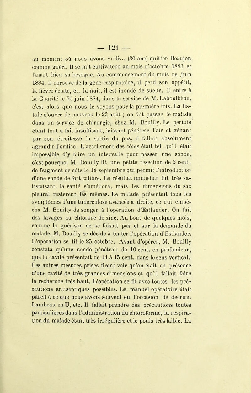 au moment où nous avons vu G... (30 ans) quitter Beaujon comme guéri. 11 se mit cultivateur au mois d’octobre 1883 et faisait bien sa besogne. Au commencement du mois de .juin 1884, il éprouve delà gêne respiratoire, il perd son appétit, la fièvre éclate, et, la nuit, il est inondé de sueur. Il entre à la Charité le 30 juin 1884, dans le service de M. Laboulbène, c’est alors que nous le voyons pour la première fois. La fis- tule s’ouvre de nouveau le 22 août ; on fait passer le malade V dans un service de chirurgie, chez M. Bouilly. Le pertuis étant tout à fait insuffisant, laissant pénétrer l’air et gênant par son étroitesse la sortie du pus, il fallait absolument agrandir l’orifice. L’accolement des côtes était tel qu’il était impossible d’y faire un intervalle pour passer une sonde, c’est pourquoi M. Bouilly lit une petite résection de 2 cent, de fragment de côte le 18 septembre qui permit l’introduction d’une sonde de fort calibre. Le résultat immédiat fut très sa- tisfaisant, la santé s’améliora, mais les dimensions du sac pleurai restèrent les mêmes. Le malade présentait tous les symptômes d’une tuberculose avancée à droite, ce qui empê- cha M. Bouilly de songer à l’opération d’Esflander. On fait des lavages au chlorure de zinc. Au bout de quelques mois, comme la guérison ne se faisait pas et sur la demande du malade, M. Bouilly se décide è tenter l’opération d’Esllander. L’opération se fit le 25 octobre. Avant d’opérer, M. Bouilly constata qu’une sonde pénétrait de 10 cent, en profondeur, que la cavité présentait de 14 à 15 cent, dans le sens vertical. Les autres mesures prises firent voir qu’on était en présence d’une cavité de très grandes dimensions et qu’il fallait faire la recherche très haut. L’opération se fit avec toutes les pré- cautions antiseptiques possibles. Le manuel opératoire était pareil à ce que nous avons souvent eu l’occasion de décrire. Lambeau en U, etc. 11 fallait prendre des précautions toutes particulières dans l’administration du chloroforme, la respira- tion du malade étant très irrégulière et le pouls très faible. La