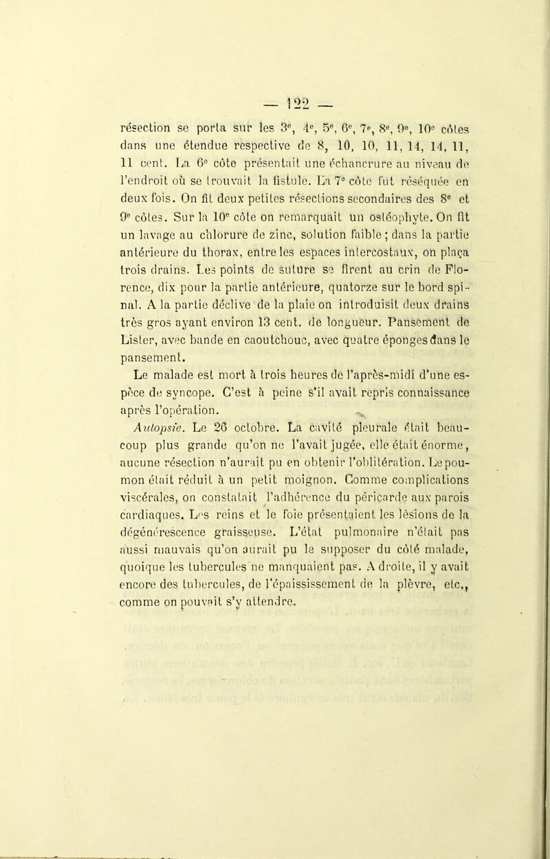 résection se porta sur les 3e, 4e, 5°, 6e, 7», 8°, 9e, 10° côtes dans une étendue respective de 8, 10, 10, 11, 14, 14, 11, 11 cent. La 6e côte présentait une échancrure au niveau de l’endroit où se trouvait la fistule. La 7e côte fut réséquée en deux fois. On fît deux petites résections secondaires des 8e et 9e côtes. Sur la 10e côte on remarquait un ostéophvte. On fit un lavage au chlorure de zinc, solution faible; dans la partie antérieure du thorax, entre les espaces intercostaux, on plaça trois drains. Les points de suture se firent au crin de Flo- rence, dix pour la partie antérieure, quatorze sur le bord spi- nal. A la partie déclive de la plaie on introduisit deux drains très gros ayant environ 13 cent, de longueur. Pansement de Lister, avec bande en caoutchouc, avec quatre éponges dans le pansement. Le malade est mort à trois heures de l'après-midi d’une es- pèce de syncope. C’est à peine s’il avait repris connaissance après l’opération. Autopsie. Le 26 octobre. La cavité pleurale était beau- coup plus grande qu’on ne l’avait jugée, elle était énorme, aucune résection n’aurait pu en obtenir l’oblitération. Lepou- mon était réduit à un petit moignon. Comme complications viscérales, on constatait l’adhérence du péricarde aux parois cardiaques. Les reins et le foie présentaient les lésions de la dégénérescence graisseuse. L’état pulmonaire n’était pas aussi mauvais qu’on aurait pu le supposer du côté malade, quoique les tubercules ne manquaient pas. A droite, il y avait encore des tubercules, de l'épaississement de la plèvre, etc., comme on pouvait s’v attendre.