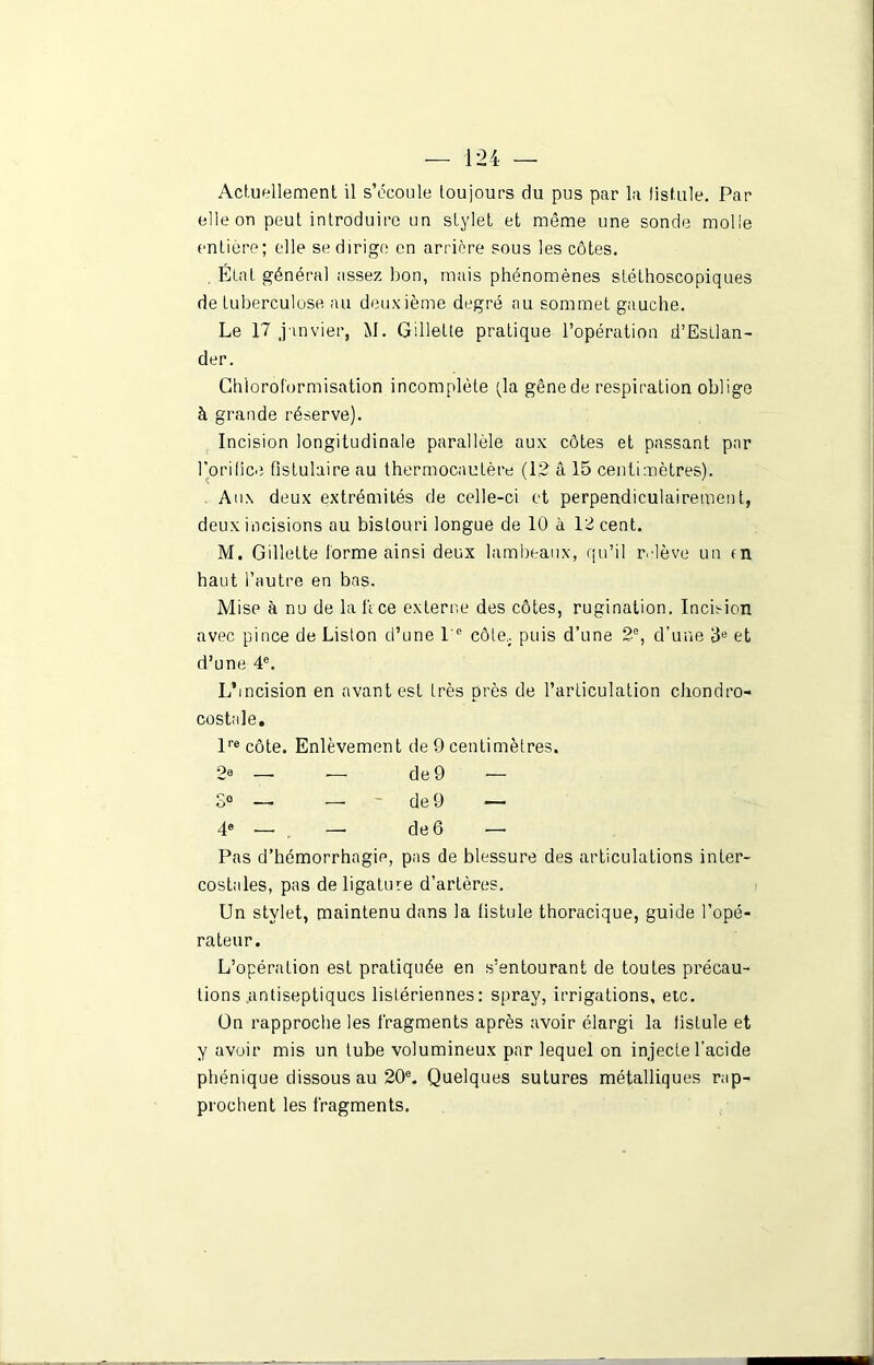 Actuellement il s’écoule toujours du pus par la fistule. Par elle on peut introduire un stylet et même une sonde molle entière; elle se dirige en arrière sous les côtes. État généra] assez bon, mais phénomènes stéthoscopiques de tuberculose au deuxième degré nu sommet gauche. Le 17 janvier, M. Gillette pratique l’opération d’Estlan- der. Chloroformisation incomplète (la gêne de respiration oblige à grande réserve). Incision longitudinale parallèle aux côtes et passant par l'orifice fistulaire au thermocautère (12 â 15 centimètres). Aux deux extrémités de celle-ci et perpendiculairement, deux incisions au bistouri longue de 10 à 12 cent. M. Gillette forme ainsi deux lambeaux, qu’il relève un tn haut l’autre en bas. Mise à nu de lafVce externe des côtes, rugination. Incision avec pince de Liston d’une I e côte, puis d’une 2e, d’une 3e et d’une 4e. L’incision en avant est très près de l’articulation chondro- costale. l''e côte. Enlèvement de 9 centimètres. 2e — -— de 9 — S° — — de 9 — 4e —• —• de 6 —- Pas d’hémorrhagie, pas de blessure des articulations inter- costales, pas de ligature d’artères. Un stylet, maintenu dans la fistule thoracique, guide l’opé- rateur. L’opération est pratiquée en s’entourant de toutes précau- tions antiseptiques listériennes: spray, irrigations, etc. On rapproche les fragments après avoir élargi la fistule et y avoir mis un tube volumineux par lequel on injecte l’acide phénique dissous au 20e. Quelques sutures métalliques rap- prochent les fragments.