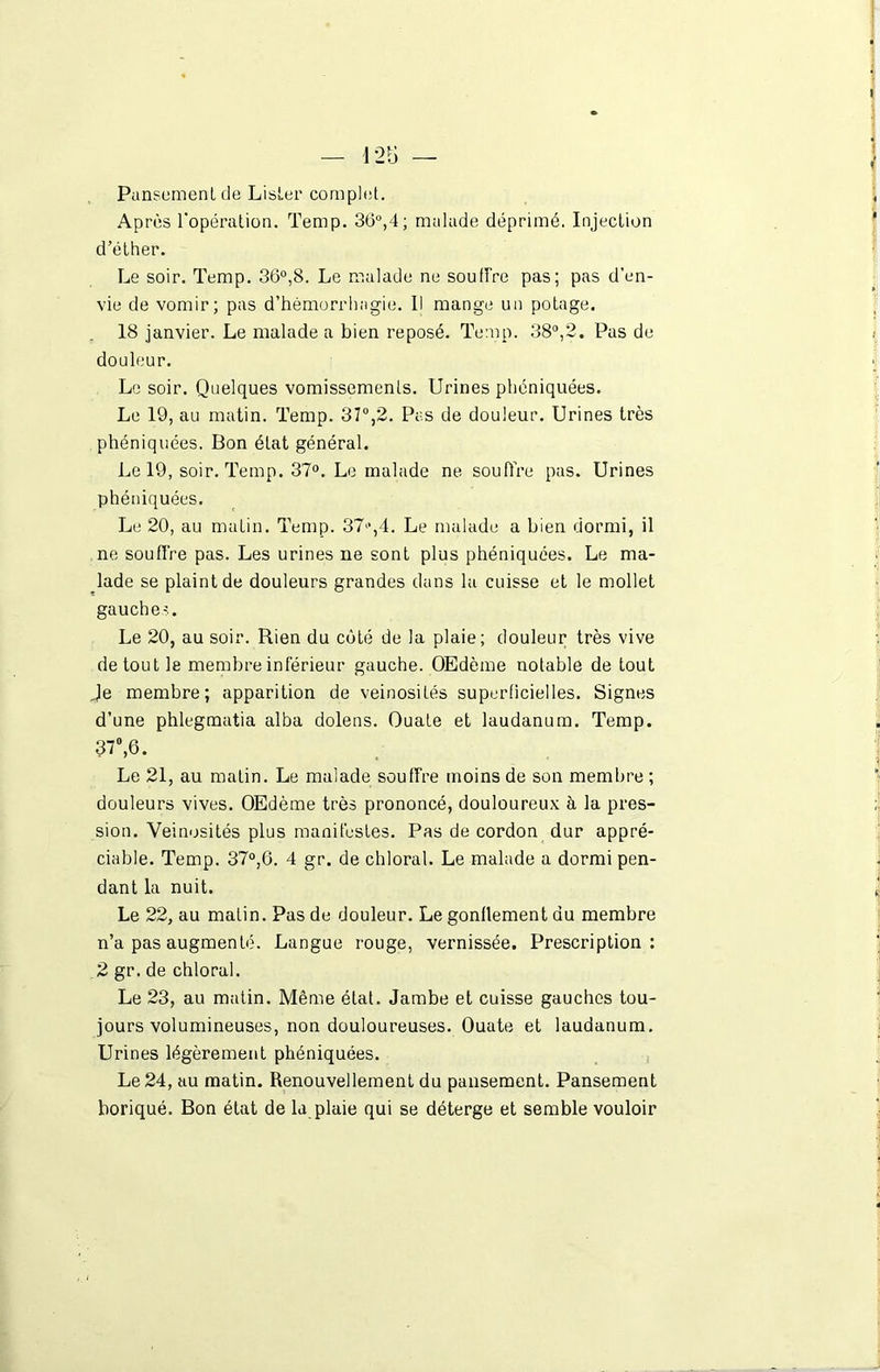 Pansement de Lister complet. Après l'opération. Temp. 36°,4; malade déprimé. Injection d’éther. Le soir. Temp. 36°,8. Le malade ne souffre pas; pas d’en- vie de vomir; pas d’hémorrhagie. Il mange un potage. 18 janvier. Le malade a bien reposé. Temp. 38°,2. Pas de douleur. Le soir. Quelques vomissements. Urines phéniquées. Le 19, au matin. Temp. 37°,2. Pas de douleur. Urines très phéniquées. Bon état général. Le 19, soir. Temp. 37°. Le malade ne souffre pas. Urines phéniquées. Le 20, au matin. Temp. 37>*,4. Le malade a bien dormi, il ne souffre pas. Les urines ne sont plus phéniquées. Le ma- lade se plaint de douleurs grandes dans la cuisse et le mollet gauche-.. Le 20, au soir. Rien du côté de la plaie; douleur très vive de tout le membre inférieur gauche. OEdème notable de tout Je membre; apparition de veinosités superficielles. Signes d’une phlegmatia alba dolens. Ouate et laudanum. Temp. 37°, 6. Le 21, au matin. Le malade souffre moins de son membre ; douleurs vives. OEdème très prononcé, douloureux à la pres- sion. Veinosités plus manifestes. Pas de cordon dur appré- ciable. Temp. 37°,6. 4 gr. de chloral. Le malade a dormi pen- dant la nuit. Le 22, au matin. Pas de douleur. Le gonflement du membre n’a pas augmenté. Langue rouge, vernissée. Prescription: 2 gr. de chloral. Le 23, au matin. Même état. Jambe et cuisse gauches tou- jours volumineuses, non douloureuses. Ouate et laudanum. Urines légèrement phéniquées. Le 24, au matin. Renouvellement du pansement. Pansement boriqué. Bon état de la plaie qui se déterge et semble vouloir