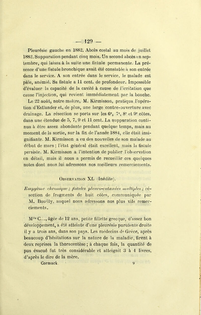 Pleurésie gauche en 1882. Abcès costal au mois de .juillet 1882. Suppuration pendant cinq mois. Un second abcès en sep- tembre, qui laissa à la suite une tisLule permanente. La pré- sence d’une fistule bronchique avait été constatée à son entrée dans le service. A son entrée dans le service, le malade est pâle, anémié. Sa fistule a 11 cent, de profondeur. Impossible d’évaluer la capacité de la cavité à cause de l’irritation que cause l’injection, qui revient immédiatement par la bouche. Le 22 août, notre maître, M. Kirmisson, pratiqua l’opéra- tion d’Estlander et, de plus, une large contre-ouverture avec drainage. La résection se porta sur les 6e, 7°, 8e et 9e côtes, dans une étendue de 5, 7, 9 et 11 cent. La suppuration conti- nua à être assez abondante pendant quelque temps, mais au moment de la sortie, sur la tin de l’année 1884, elle était insi- gnifiante. M. Kirmisson a eu des nouvelles de son malade au début de mars; l’état général était excellent, mais la fistule persiste. M. Kirmisson a l’intention de publier l'observation en détail, mais il nous a permis de recueillir ces quelques notes dont nous lui adressons nos meilleurs remerciements. Observation XL (Inédite). Empyerne chronique ; fistules pleuro-cutanées multiples ; ré- section de fragments de huit côtes, communiquée par M. Bouilly, auquel nous adressons nos plus vifs remer- ciements. MUe C..., âgée de 12 ans, petite fillette grecque, d’assez bon développement, a été atteinte d’une pleurésie purulente droite il y a trois ans, dans son pays. Les médecins de Grèce, après beaucoup d’hésitations sur la nature de la maladie, firent à deux reprises la thoracentèse ; à chaque fois, la quantité de pus évacué fut très considérable et atteignit 3 à 4 livres, d’après le dire de la mère. Cormack 9