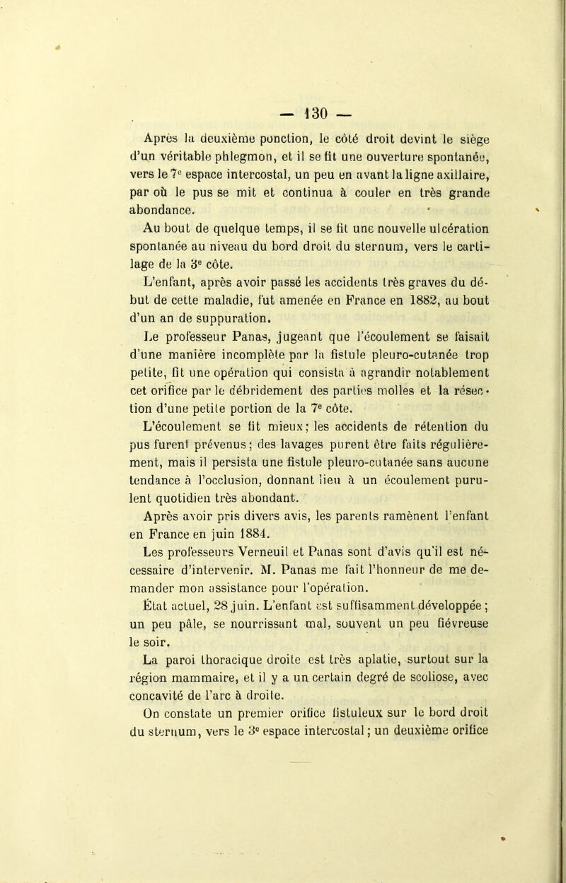 Après ];i deuxième ponction, le côté droit devint le siège d’un véritable phlegmon, et il se lit une ouverture spontanée, vers le?0 espace intercostal, un peu en avant la ligne axillaire, par où le pus se mit et continua à couler en très grande abondance. Au bout de quelque temps, il se lit une nouvelle ulcération spontanée au niveau du bord droit du sternum, vers le carti- lage de la 3e côte. L’enfant, après avoir passé les accidents très graves du dé- but de cette maladie, fut amenée en France en 1882, au bout d’un an de suppuration. Le professeur Panas, jugeant que l’écoulement se faisait d’une manière incomplète par la fistule pleuro-cutanée trop petite, fit une opération qui consista à agrandir notablement cet orifice par le débridement des parties molles et la résec- tion d’une petile portion de la 7e côte. L’écoulement se lit mieux; les accidents de rétention du pus furent prévenus; des lavages purent être faits régulière- ment, mais il persista une fistule pleuro-cutanée sans aucune tendance à l’occlusion, donnant lieu à un écoulement puru- lent quotidien très abondant. Après avoir pris divers avis, les parents ramènent l’enfant en France en juin 1884. Les professeurs Verneuil et Panas sont d’avis qu'il est né- cessaire d’intervenir. M. Panas me fait l’honneur de me de- mander mon assistance pour l’opération. État actuel, 28 juin. L’enfant est suffisamment développée ; un peu pâle, se nourrissant mal, souvent un peu fiévreuse le soir. La paroi thoracique droite est très aplatie, surtout sur la région mammaire, et il y a un certain degré de scoliose, avec concavité de l’arc à droite. Un constate un premier orifice listuleux sur le bord droit du sternum, vers le 8° espace intercostal ; un deuxième orifice