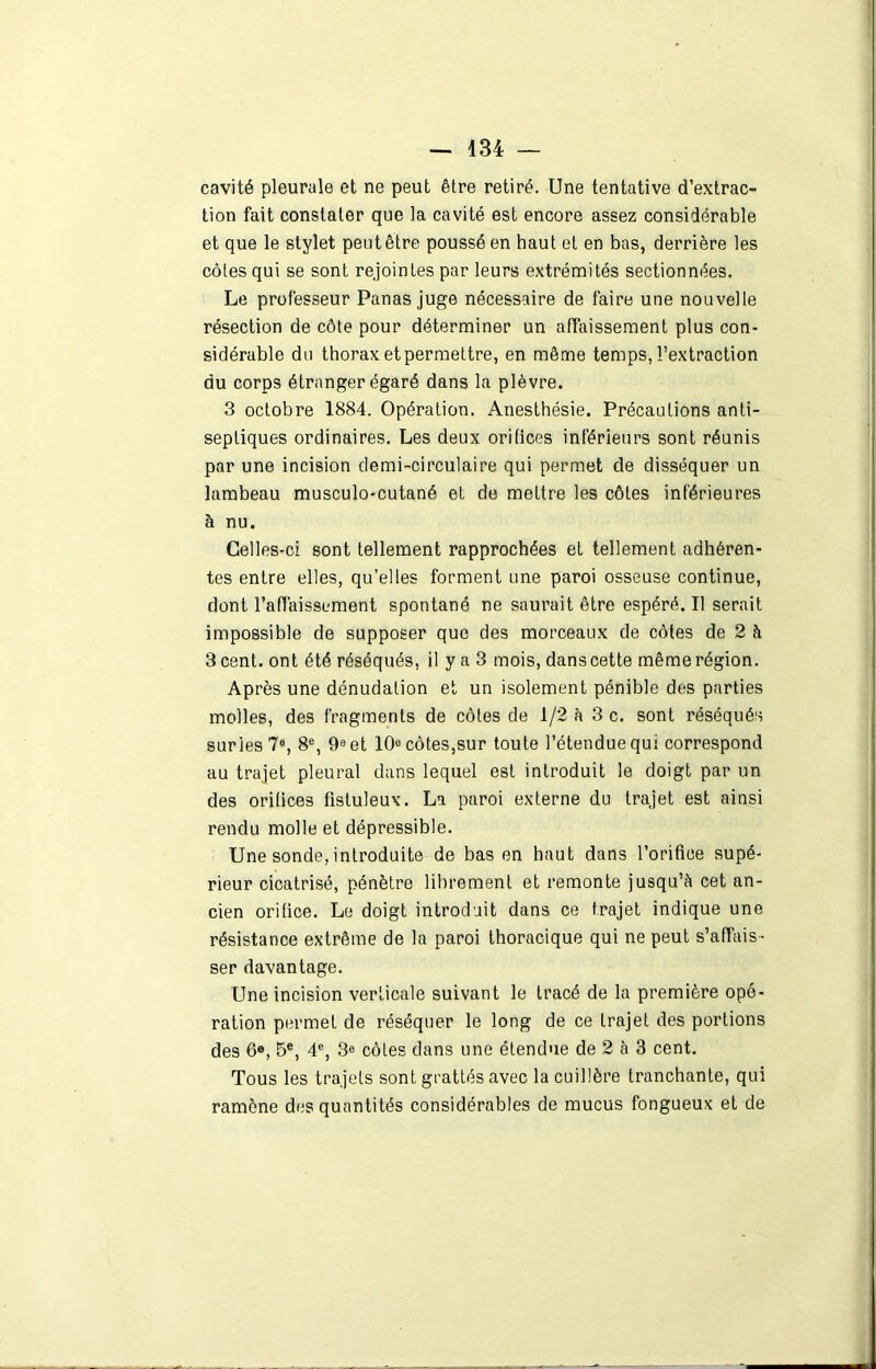 cavité pleurale et ne peut être retiré. Une tentative d’extrac- tion fait constater que la cavité est encore assez considérable et que le stylet peutêtre poussé en haut et en bas, derrière les côtes qui se sont rejointes par leurs extrémités sectionnées. Le professeur Panas juge nécessaire de faire une nouvelle résection de côte pour déterminer un affaissement plus con- sidérable du thorax et permettre, en même temps, l’extraction du corps étranger égaré dans la plèvre. 3 octobre 1884. Opération. Anesthésie. Précautions anti- septiques ordinaires. Les deux orifices inférieurs sont réunis par une incision demi-circulaire qui permet de disséquer un lambeau musculo-cutané et de mettre les côtes inférieures à nu. Celles-ci sont tellement rapprochées et tellement adhéren- tes entre elles, qu’elles forment une paroi osseuse continue, dont l’affaissement spontané ne saurait être espéré. Il serait impossible de supposer que des morceaux de côtes de 2 à 3 cent, ont été réséqués, il y a 3 mois, dans cette même région. Après une dénudation et un isolement pénible des parties molles, des fragments de côtes de 1/2 à 3 c. sont réséqués surles 7°, 8e, 9e et 10° côtes,sur toute l’étendue qui correspond au trajet pleural dans lequel est introduit le doigt par un des orifices fistuleux. La paroi externe du trajet est ainsi rendu molle et dépressible. Une sonde,introduite de bas en haut dans l’orifice supé- rieur cicatrisé, pénètre librement et remonte jusqu’à cet an- cien orifice. Le doigt introduit dans ce trajet indique une résistance extrême de la paroi thoracique qui ne peut s’affais- ser davantage. Une incision verticale suivant le tracé de la première opé- ration permet de réséquer le long de ce trajet des portions des 6°, 5e, 4e, 3e côtes dans une étendue de 2 à 3 cent. Tous les trajets sont grattés avec la cuillère tranchante, qui ramène des quantités considérables de mucus fongueux et de