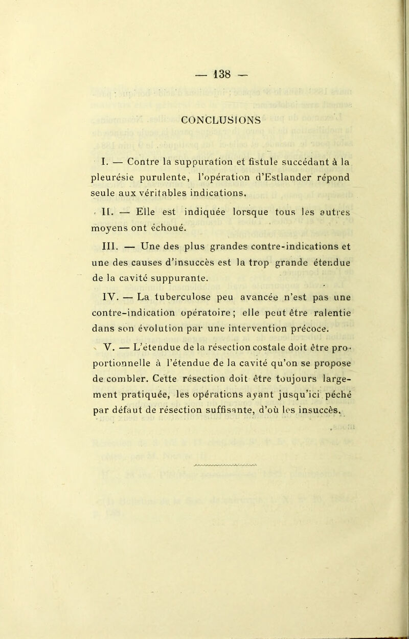 CONCLUSIONS I. — Contre la suppuration et fistule succédant à la pleurésie purulente, l’opération d’Estlander répond seule aux véritables indications. II. — Elle est indiquée lorsque tous les autres moyens ont échoué. III. — Une des plus grandes contre-indications et une des causes d’insuccès est la trop grande étendue de la cavité suppurante. IY. — La tuberculose peu avancée n’est pas une contre-indication opératoire; elle peut être ralentie dans son évolution par une intervention précoce. V. — L’étendue de la résection costale doit être pro- portionnelle à l’étendue de la cavité qu’on se propose de combler. Cette résection doit être toujours large- ment pratiquée, les opérations ayant jusqu’ici péché par défaut de résection suffisante, d’où les insuccès.
