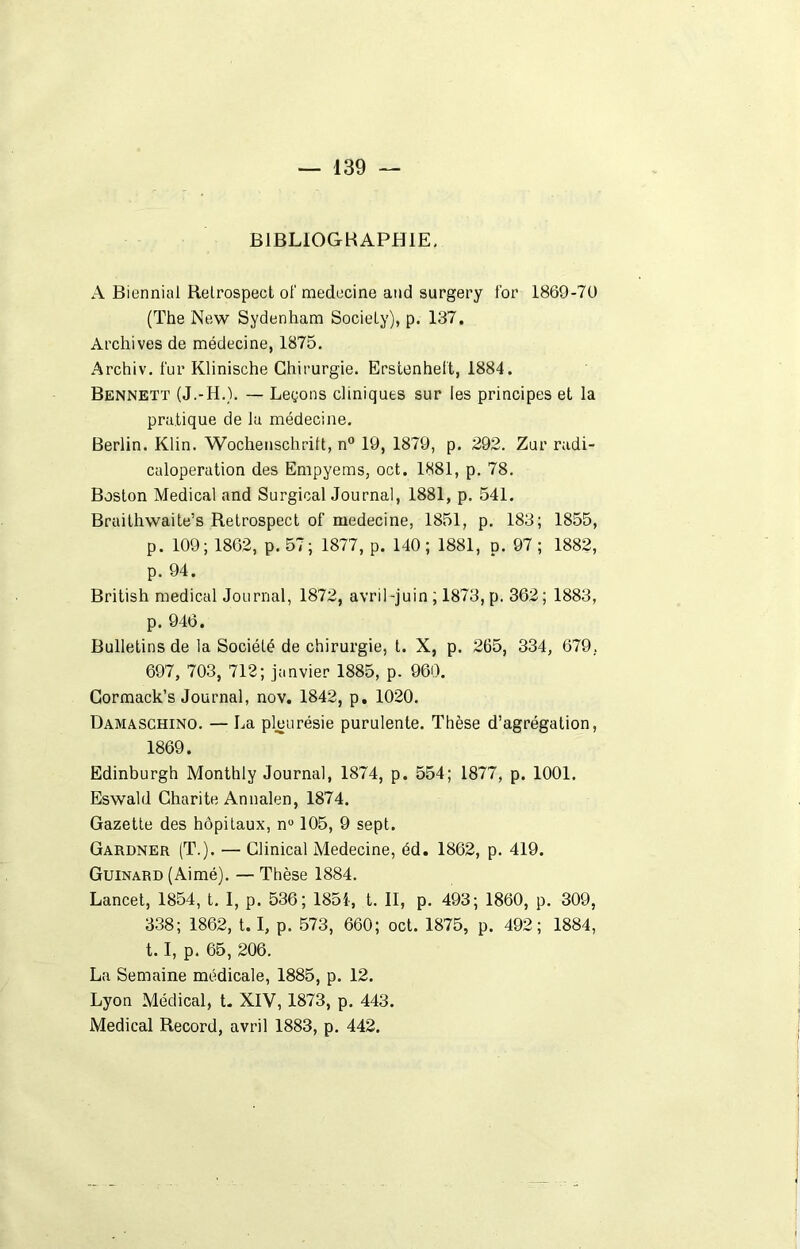 BIBLIOGRAPHIE, A Biennial Relrospect of medecine and surgery for 1869-7U (The New Sydenham Society), p. 137. Archives de médecine, 1875. Archiv. fur Klinische Chirurgie. Erstenheft, 1884. Bennett (J.-H.). — Leçons cliniques sur les principes et la pratique de lu médecine. Berlin. Klin. Wochenschrift, n° 19, 1879, p. 292. Zur radi- caloperation des Empyems, oct. 1881, p. 78. Boston Medical and Surgical Journal, 1881, p. 541. Braithwaite’s Retrospect of medecine, 1851, p. 183; 1855, p. 109; 1862, p. 57; 1877, p. 140; 1881, p. 97; 1882, p. 94. British medical Journal, 1872, avril-juin ; 1873, p. 362; 1883, p. 946. Bulletins de la Société de chirurgie, t. X, p. 265, 334, 679. 697, 703, 712; janvier 1885, p. 960. Cormack’s Journal, nov. 1842, p. 1020. Damaschino. — La pleurésie purulente. Thèse d’agrégation, 1869. Edinburgh Monthly Journal, 1874, p. 554; 1877, p. 1001. Eswald Charité An nalen, 1874. Gazette des hôpitaux, n° 105, 9 sept. Gardner (T.). — Clinical Medecine, éd. 1862, p. 419. Guinard (Aimé). — Thèse 1884. Lancet, 1854, t. I, p. 536; 1851, t. II, p. 493; 1860, p. 309, 338; 1862, 1. 1, p. 573, 660; oct. 1875, p. 492; 1884, 1.1, p. 65, 206. La Semaine médicale, 1885, p. 12. Lyon Médical, t. XIV, 1873, p. 443. Medical Record, avril 1883, p. 442.
