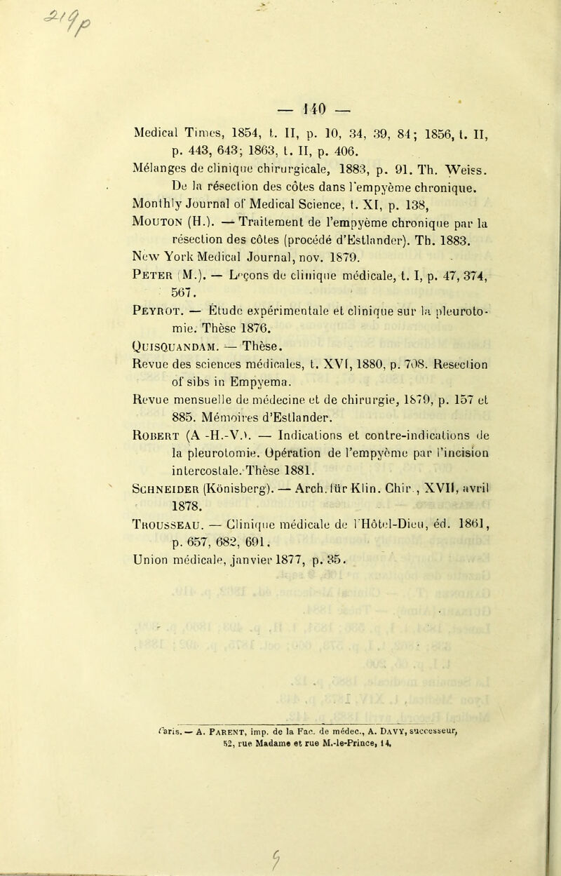 Medical Times, 1854, t. II, p. 10, 34, 39, 84; 1856, t. II, p. 443, 643; 1863, t. II, p. 406. Mélanges de clinique chirurgicale, 1883, p. 91. Th. Weiss. De la résection des côtes dans l'empyème chronique. Monthly Journal of Medical Science, t. XI, p. 138, Mouton (H.). — Traitement de l’empyème chronique par la résection des côtes (procédé d’Estlnnder). Th. 1883. New York Medical Journal, nov. 1879. Peter ;M.). — Leçons de clinique médicale, t. I, p. 47, 374, 567. Peyrot. — Étude expérimentale et clinique sur la pleuroto- mie. Thèse 1876. QuisQuandam. — Thèse. Revue des sciences médicales, t. XVI, 1880, p. 708. Résection of sibs in Empyema. Revue mensuelle de médecine et de chirurgie, 1879, p. 157 et 885. Mémoires d’Estlander. Robert (A -H.-VO. — Indications et contre-indications de la pleurotomie. Opération de l’empyème par l’incision intercostale. Thèse 1881. Schneider (Kônisberg). — Arch. lür Klin. Chir., XVII, avril 1878. Trousseau. — Clinique médicale de l'Hôtel-Dieu, éd. 1861, p. 657, 682, 691. Union médicale, janvier 1877, p. 35. Caris. — A. Parent, imp. de la Fao. de médec., A. Davy, successeur, 52, rue Madame et rue M.-le-Prince, 14.